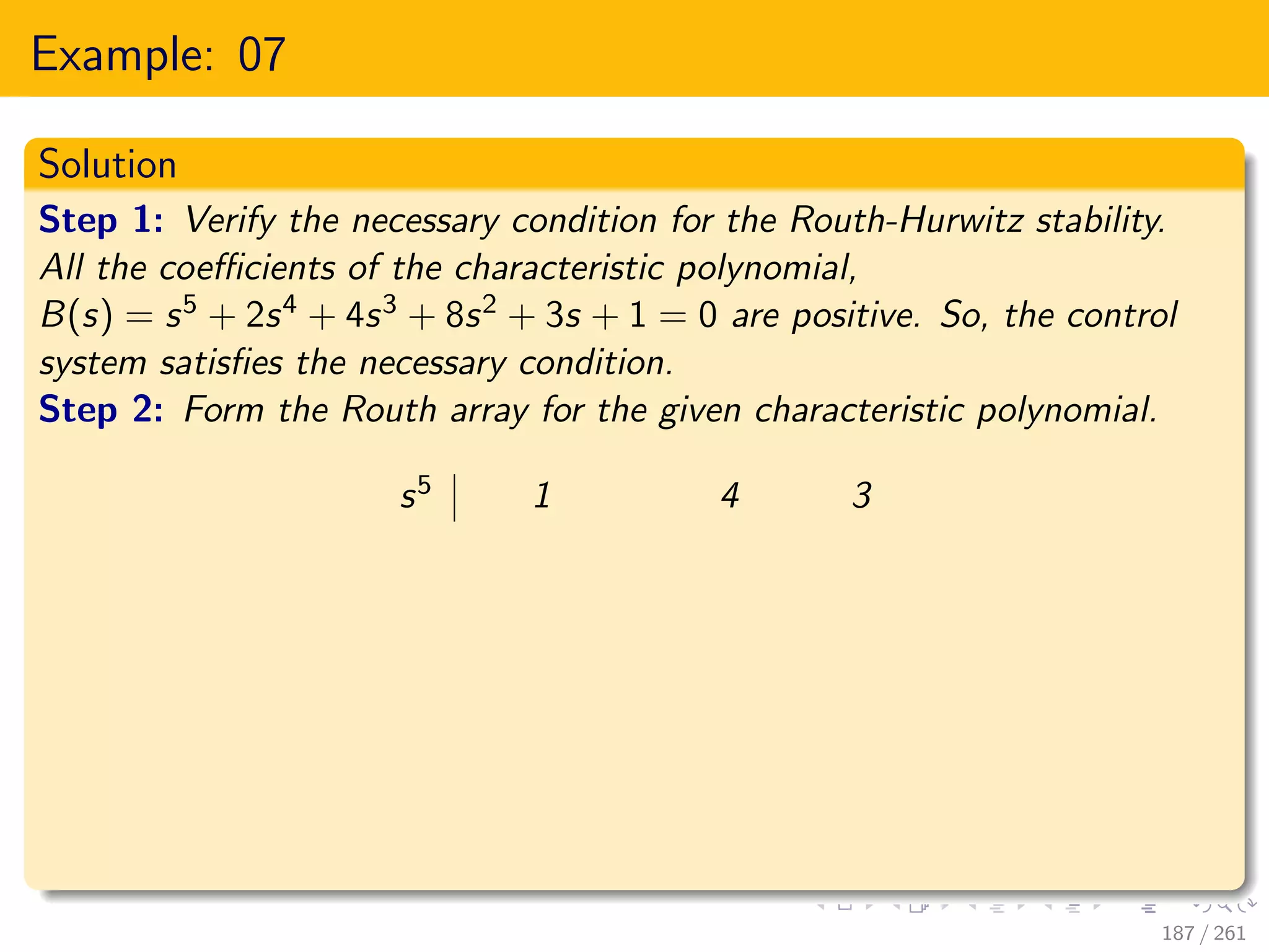 Example: 07
Solution
Step 1: Verify the necessary condition for the Routh-Hurwitz stability.
All the coefficients of the characteristic polynomial,
B(s) = s5 + 2s4 + 4s3 + 8s2 + 3s + 1 = 0 are positive. So, the control
system satisfies the necessary condition.
Step 2: Form the Routh array for the given characteristic polynomial.
s5 1 4 3
187 / 261
 