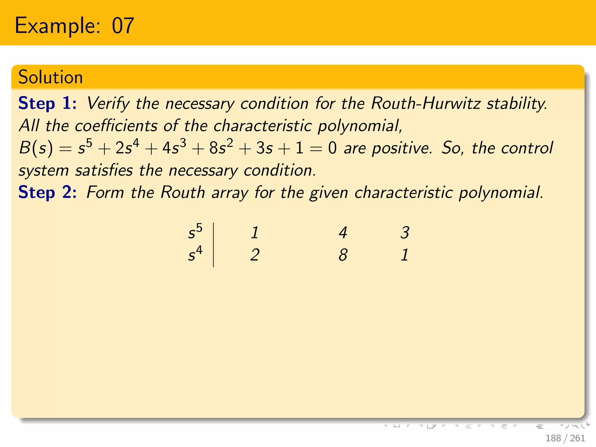 Example: 07
Solution
Step 1: Verify the necessary condition for the Routh-Hurwitz stability.
All the coefficients of the characteristic polynomial,
B(s) = s5 + 2s4 + 4s3 + 8s2 + 3s + 1 = 0 are positive. So, the control
system satisfies the necessary condition.
Step 2: Form the Routh array for the given characteristic polynomial.
s5 1 4 3
s4 2 8 1
188 / 261
 