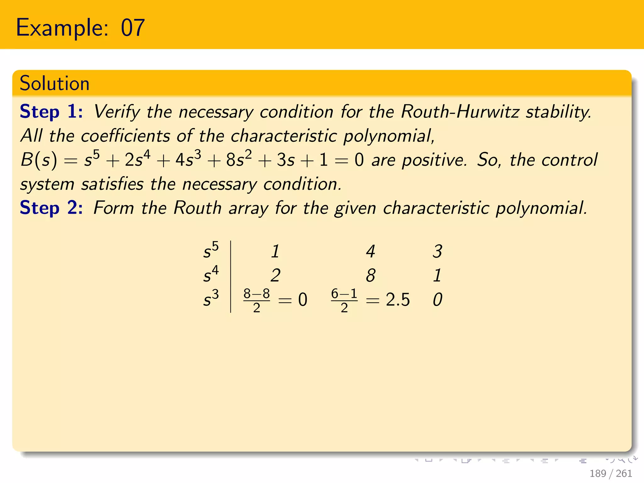 Example: 07
Solution
Step 1: Verify the necessary condition for the Routh-Hurwitz stability.
All the coefficients of the characteristic polynomial,
B(s) = s5 + 2s4 + 4s3 + 8s2 + 3s + 1 = 0 are positive. So, the control
system satisfies the necessary condition.
Step 2: Form the Routh array for the given characteristic polynomial.
s5 1 4 3
s4 2 8 1
s3 8−8
2 = 0 6−1
2 = 2.5 0
189 / 261
 