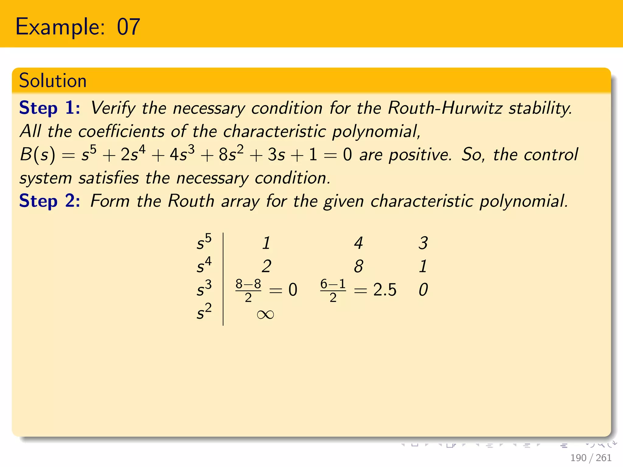 Example: 07
Solution
Step 1: Verify the necessary condition for the Routh-Hurwitz stability.
All the coefficients of the characteristic polynomial,
B(s) = s5 + 2s4 + 4s3 + 8s2 + 3s + 1 = 0 are positive. So, the control
system satisfies the necessary condition.
Step 2: Form the Routh array for the given characteristic polynomial.
s5 1 4 3
s4 2 8 1
s3 8−8
2 = 0 6−1
2 = 2.5 0
s2 ∞
190 / 261
 