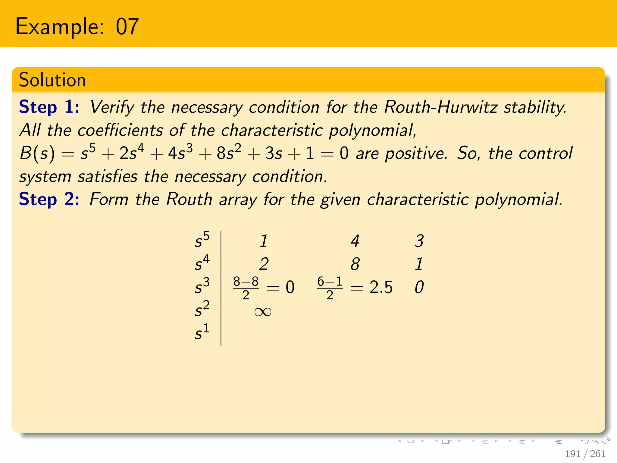 Example: 07
Solution
Step 1: Verify the necessary condition for the Routh-Hurwitz stability.
All the coefficients of the characteristic polynomial,
B(s) = s5 + 2s4 + 4s3 + 8s2 + 3s + 1 = 0 are positive. So, the control
system satisfies the necessary condition.
Step 2: Form the Routh array for the given characteristic polynomial.
s5 1 4 3
s4 2 8 1
s3 8−8
2 = 0 6−1
2 = 2.5 0
s2 ∞
s1
191 / 261
 