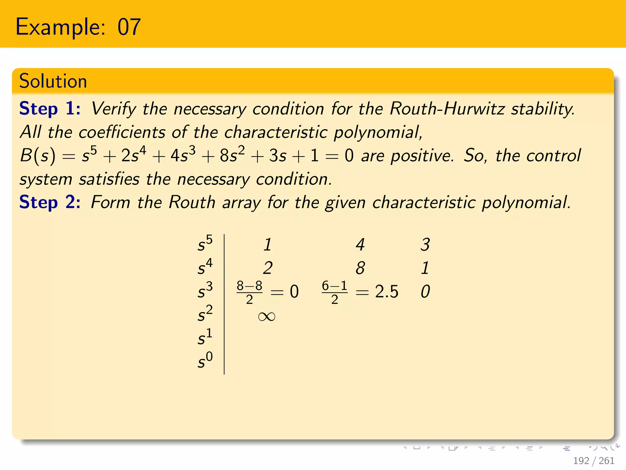 Example: 07
Solution
Step 1: Verify the necessary condition for the Routh-Hurwitz stability.
All the coefficients of the characteristic polynomial,
B(s) = s5 + 2s4 + 4s3 + 8s2 + 3s + 1 = 0 are positive. So, the control
system satisfies the necessary condition.
Step 2: Form the Routh array for the given characteristic polynomial.
s5 1 4 3
s4 2 8 1
s3 8−8
2 = 0 6−1
2 = 2.5 0
s2 ∞
s1
s0
192 / 261
 