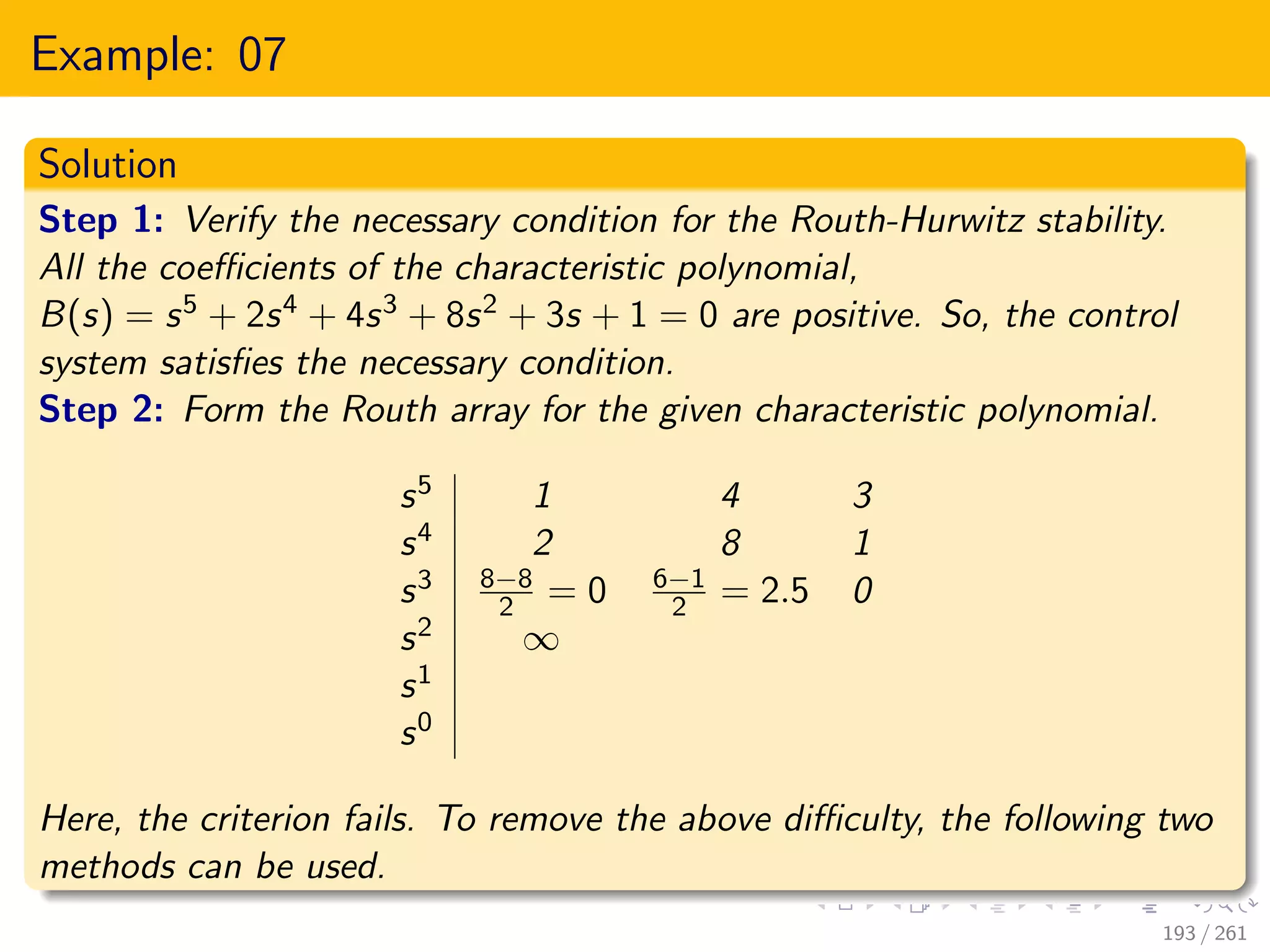 Example: 07
Solution
Step 1: Verify the necessary condition for the Routh-Hurwitz stability.
All the coefficients of the characteristic polynomial,
B(s) = s5 + 2s4 + 4s3 + 8s2 + 3s + 1 = 0 are positive. So, the control
system satisfies the necessary condition.
Step 2: Form the Routh array for the given characteristic polynomial.
s5 1 4 3
s4 2 8 1
s3 8−8
2 = 0 6−1
2 = 2.5 0
s2 ∞
s1
s0
Here, the criterion fails. To remove the above difficulty, the following two
methods can be used.
193 / 261
 