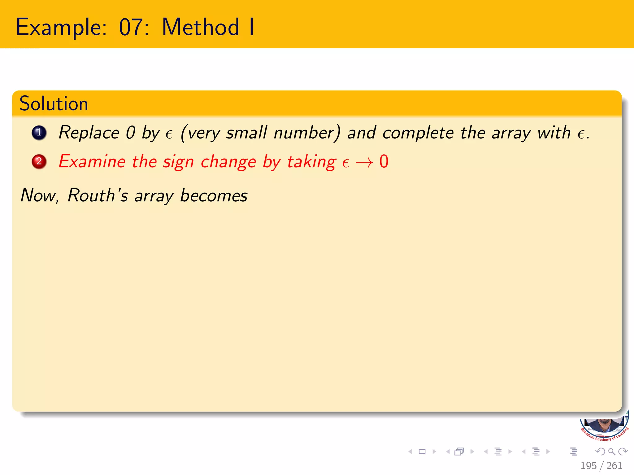 Example: 07: Method I
Solution
1 Replace 0 by  (very small number) and complete the array with .
2 Examine the sign change by taking  → 0
Now, Routh’s array becomes
195 / 261
 