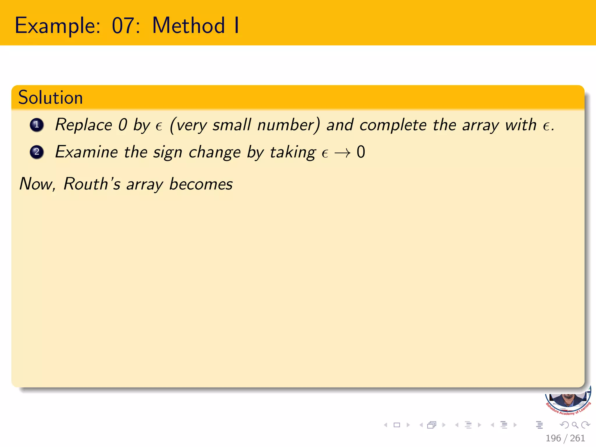 Example: 07: Method I
Solution
1 Replace 0 by  (very small number) and complete the array with .
2 Examine the sign change by taking  → 0
Now, Routh’s array becomes
196 / 261
 