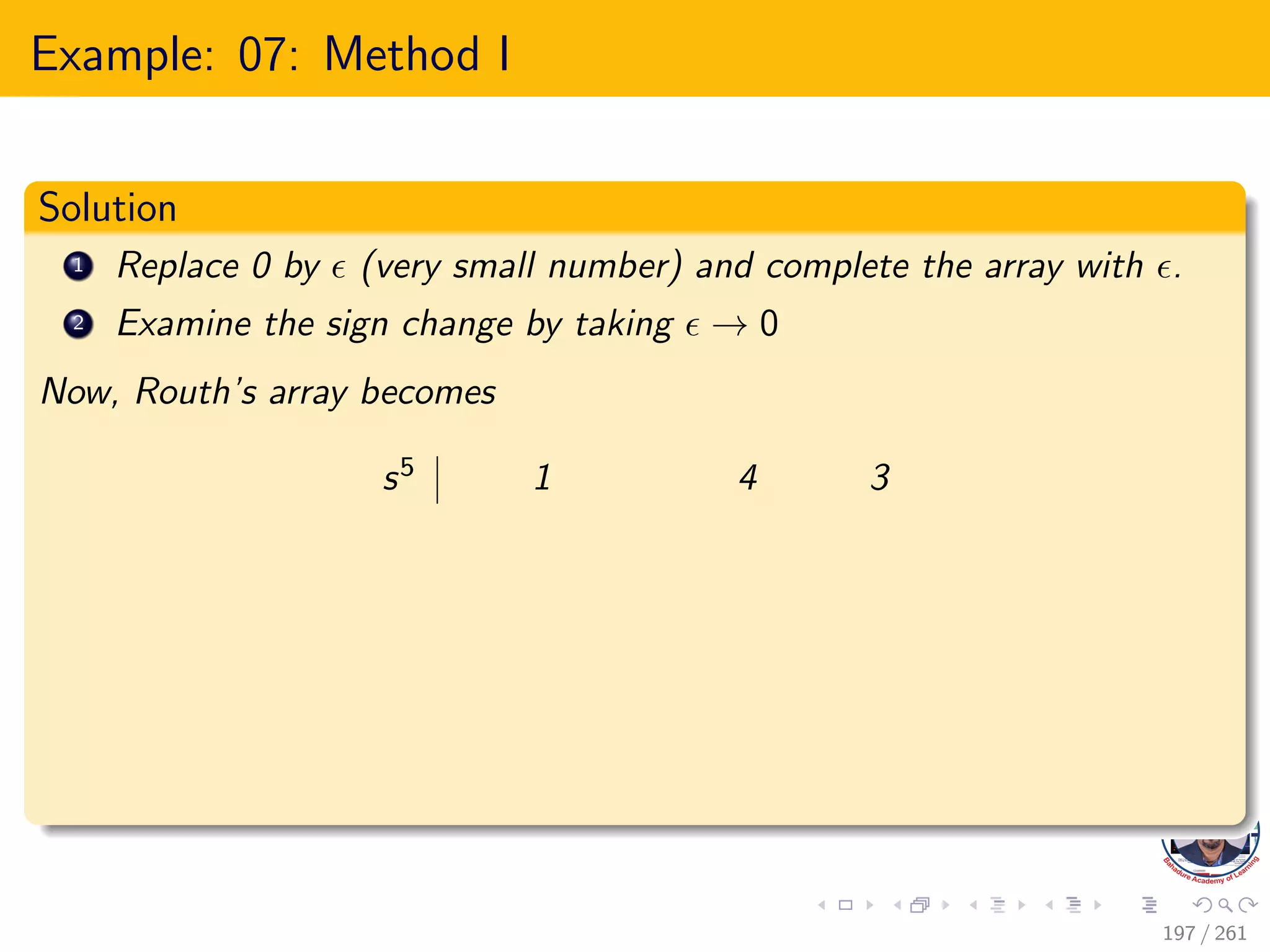 Example: 07: Method I
Solution
1 Replace 0 by  (very small number) and complete the array with .
2 Examine the sign change by taking  → 0
Now, Routh’s array becomes
s5 1 4 3
197 / 261
 