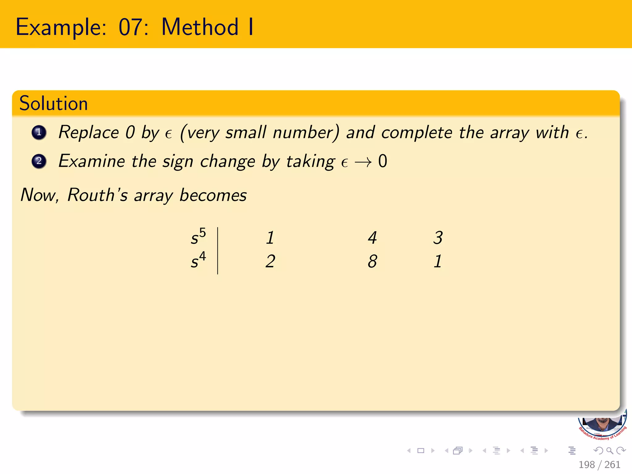 Example: 07: Method I
Solution
1 Replace 0 by  (very small number) and complete the array with .
2 Examine the sign change by taking  → 0
Now, Routh’s array becomes
s5 1 4 3
s4 2 8 1
198 / 261
 