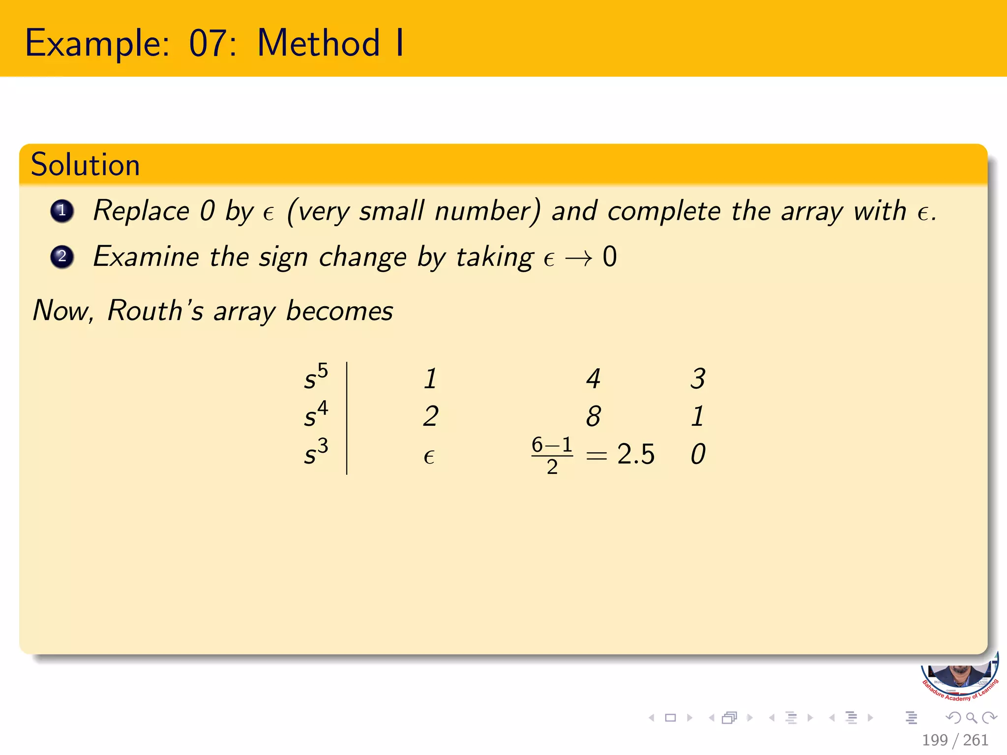 Example: 07: Method I
Solution
1 Replace 0 by  (very small number) and complete the array with .
2 Examine the sign change by taking  → 0
Now, Routh’s array becomes
s5 1 4 3
s4 2 8 1
s3  6−1
2 = 2.5 0
199 / 261
 