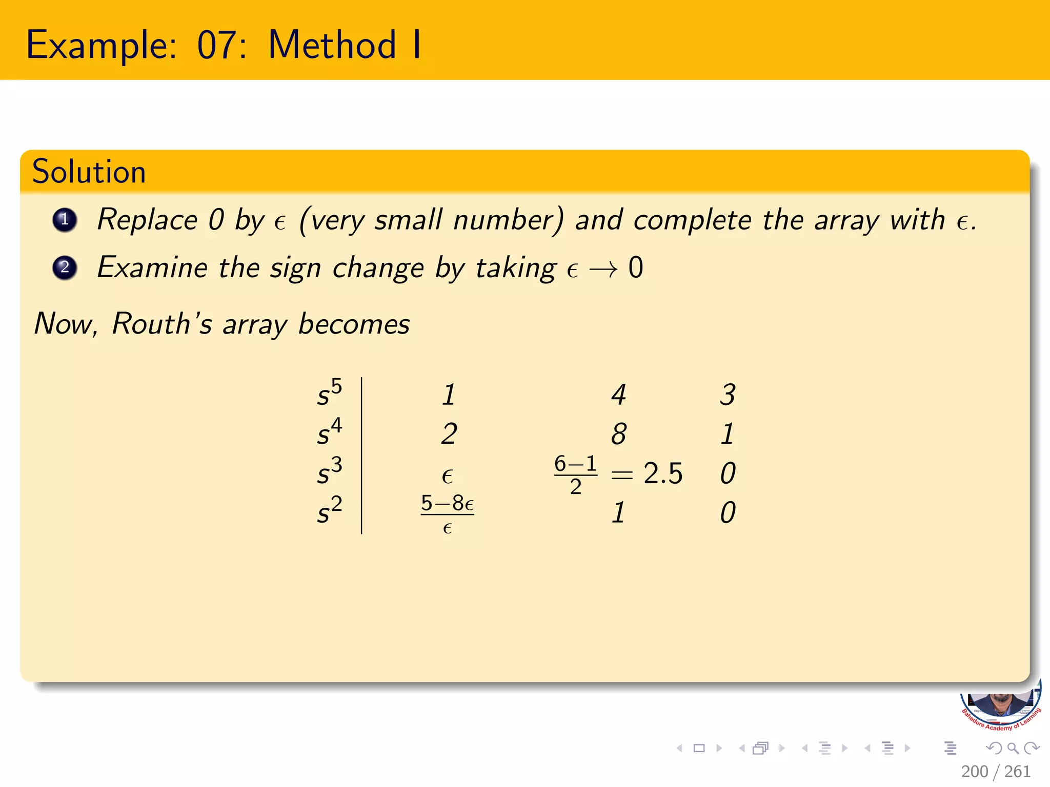 Example: 07: Method I
Solution
1 Replace 0 by  (very small number) and complete the array with .
2 Examine the sign change by taking  → 0
Now, Routh’s array becomes
s5 1 4 3
s4 2 8 1
s3  6−1
2 = 2.5 0
s2 5−8
 1 0
200 / 261
 