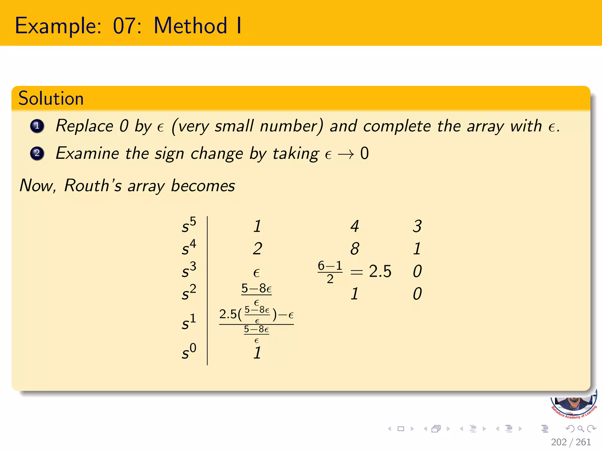 Example: 07: Method I
Solution
1 Replace 0 by  (very small number) and complete the array with .
2 Examine the sign change by taking  → 0
Now, Routh’s array becomes
s5 1 4 3
s4 2 8 1
s3  6−1
2 = 2.5 0
s2 5−8
 1 0
s1 2.5(5−8

)−
5−8

s0 1
202 / 261
 