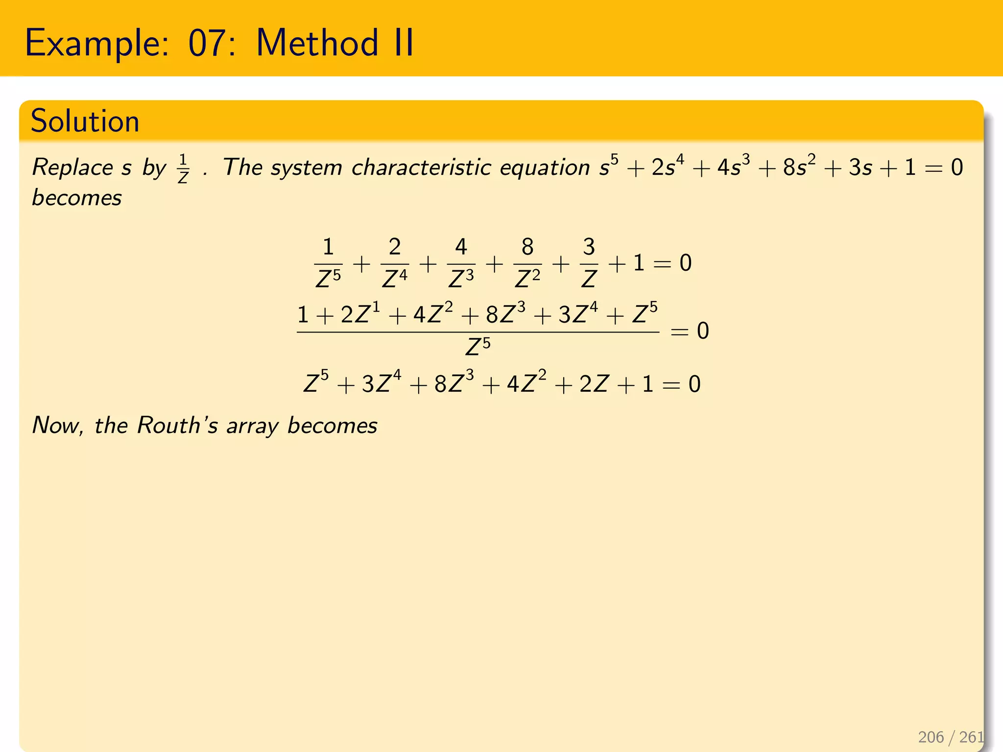 Example: 07: Method II
Solution
Replace s by 1
Z
. The system characteristic equation s5
+ 2s4
+ 4s3
+ 8s2
+ 3s + 1 = 0
becomes
1
Z5
+
2
Z4
+
4
Z3
+
8
Z2
+
3
Z
+ 1 = 0
1 + 2Z1
+ 4Z2
+ 8Z3
+ 3Z4
+ Z5
Z5
= 0
Z5
+ 3Z4
+ 8Z3
+ 4Z2
+ 2Z + 1 = 0
Now, the Routh’s array becomes
206 / 261
 