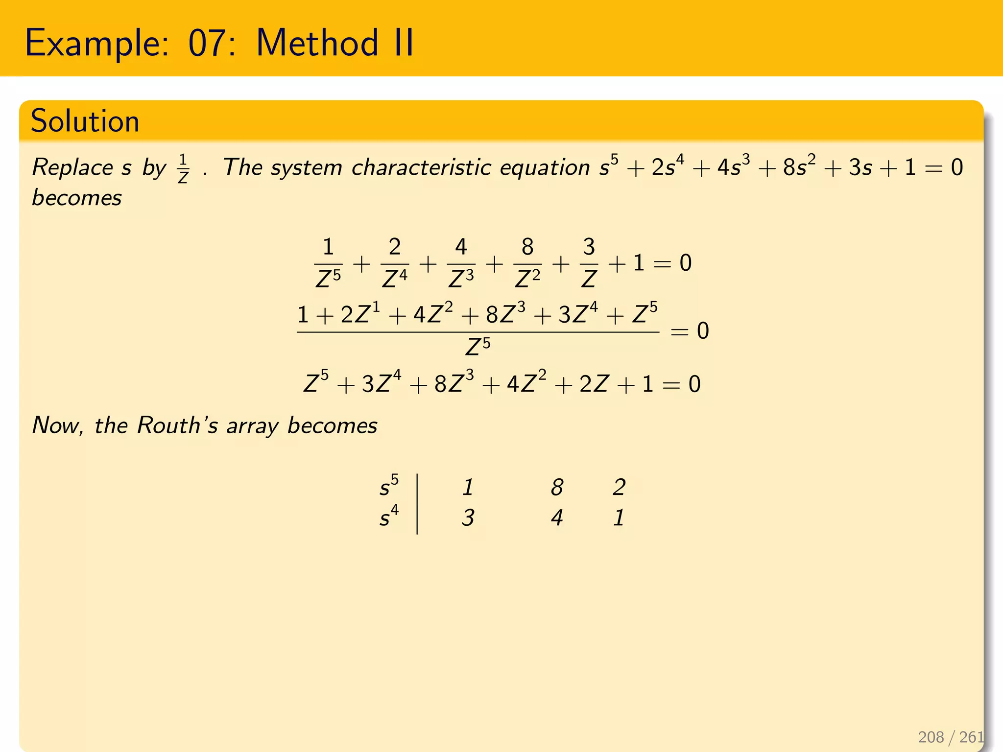 Example: 07: Method II
Solution
Replace s by 1
Z
. The system characteristic equation s5
+ 2s4
+ 4s3
+ 8s2
+ 3s + 1 = 0
becomes
1
Z5
+
2
Z4
+
4
Z3
+
8
Z2
+
3
Z
+ 1 = 0
1 + 2Z1
+ 4Z2
+ 8Z3
+ 3Z4
+ Z5
Z5
= 0
Z5
+ 3Z4
+ 8Z3
+ 4Z2
+ 2Z + 1 = 0
Now, the Routh’s array becomes
s5
1 8 2
s4
3 4 1
208 / 261
 