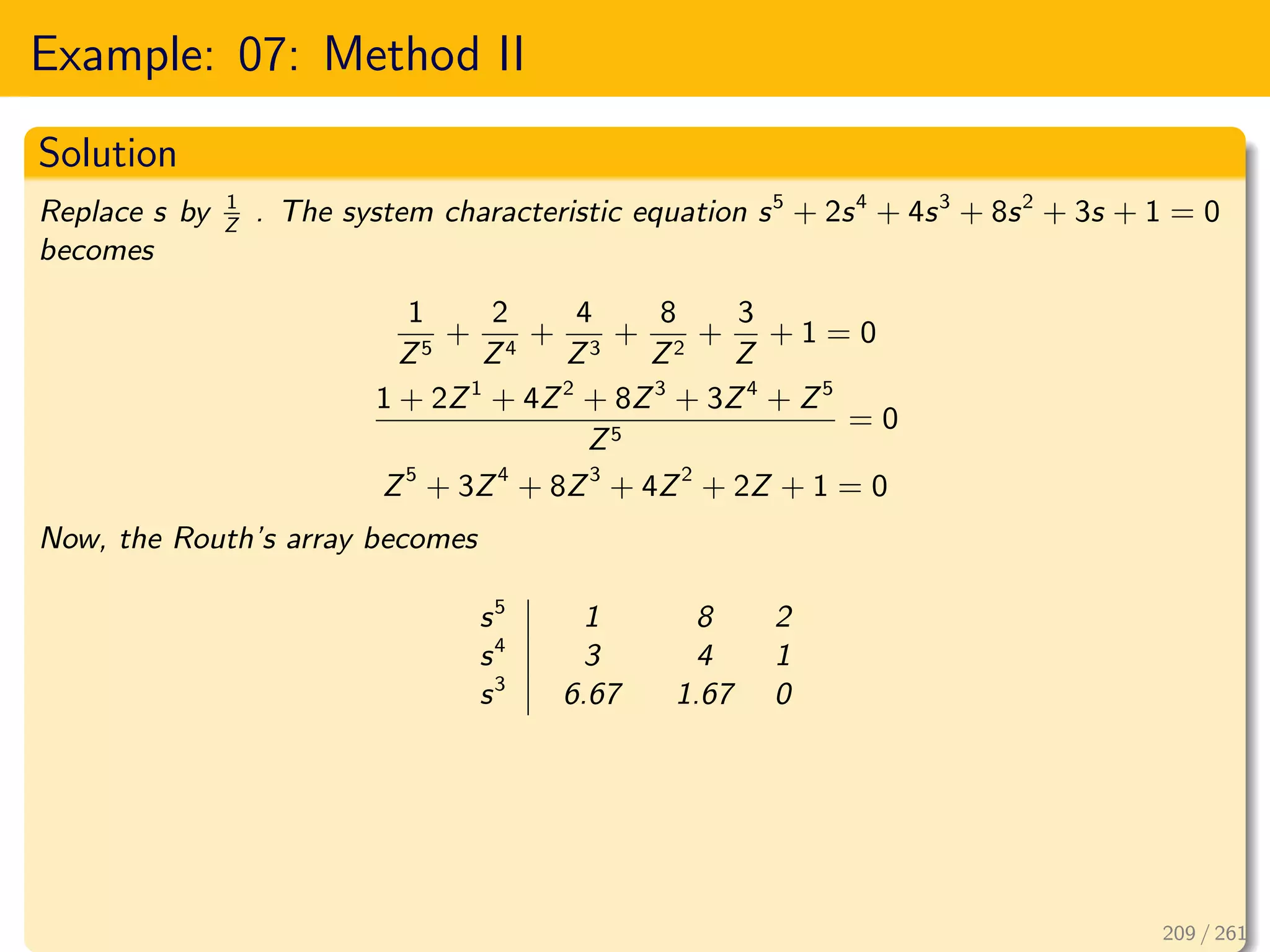 Example: 07: Method II
Solution
Replace s by 1
Z
. The system characteristic equation s5
+ 2s4
+ 4s3
+ 8s2
+ 3s + 1 = 0
becomes
1
Z5
+
2
Z4
+
4
Z3
+
8
Z2
+
3
Z
+ 1 = 0
1 + 2Z1
+ 4Z2
+ 8Z3
+ 3Z4
+ Z5
Z5
= 0
Z5
+ 3Z4
+ 8Z3
+ 4Z2
+ 2Z + 1 = 0
Now, the Routh’s array becomes
s5
1 8 2
s4
3 4 1
s3
6.67 1.67 0
209 / 261
 