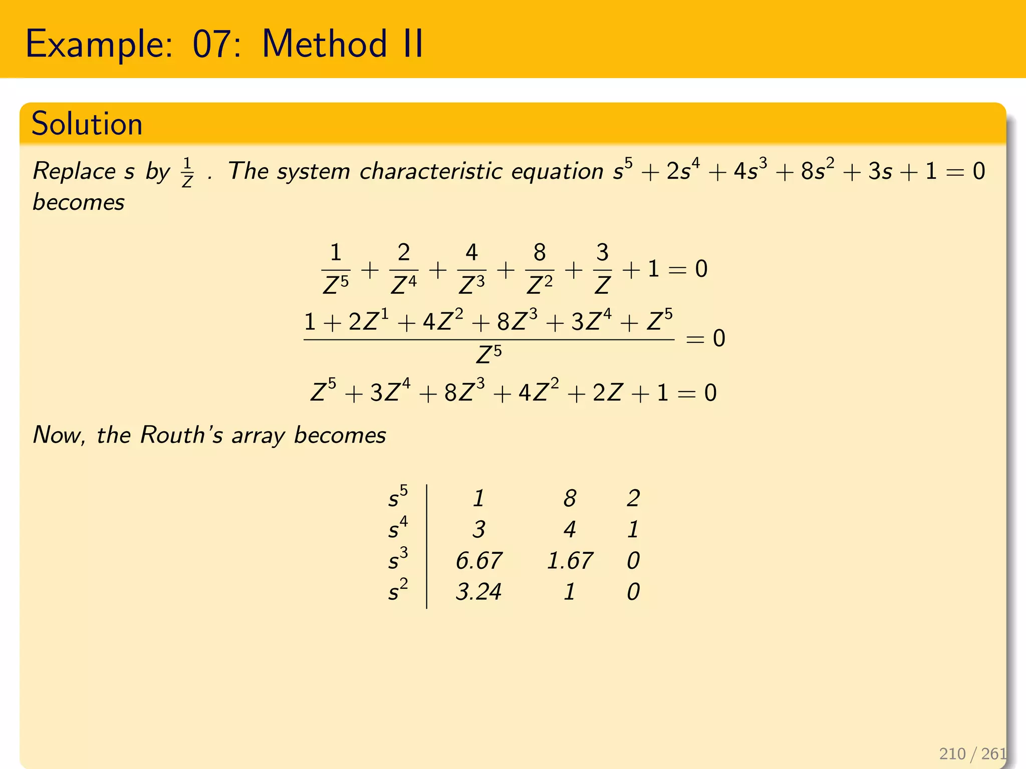 Example: 07: Method II
Solution
Replace s by 1
Z
. The system characteristic equation s5
+ 2s4
+ 4s3
+ 8s2
+ 3s + 1 = 0
becomes
1
Z5
+
2
Z4
+
4
Z3
+
8
Z2
+
3
Z
+ 1 = 0
1 + 2Z1
+ 4Z2
+ 8Z3
+ 3Z4
+ Z5
Z5
= 0
Z5
+ 3Z4
+ 8Z3
+ 4Z2
+ 2Z + 1 = 0
Now, the Routh’s array becomes
s5
1 8 2
s4
3 4 1
s3
6.67 1.67 0
s2
3.24 1 0
210 / 261
 
