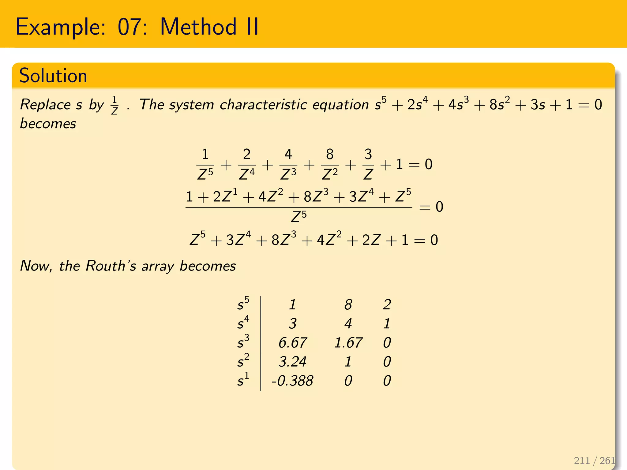 Example: 07: Method II
Solution
Replace s by 1
Z
. The system characteristic equation s5
+ 2s4
+ 4s3
+ 8s2
+ 3s + 1 = 0
becomes
1
Z5
+
2
Z4
+
4
Z3
+
8
Z2
+
3
Z
+ 1 = 0
1 + 2Z1
+ 4Z2
+ 8Z3
+ 3Z4
+ Z5
Z5
= 0
Z5
+ 3Z4
+ 8Z3
+ 4Z2
+ 2Z + 1 = 0
Now, the Routh’s array becomes
s5
1 8 2
s4
3 4 1
s3
6.67 1.67 0
s2
3.24 1 0
s1
-0.388 0 0
211 / 261
 