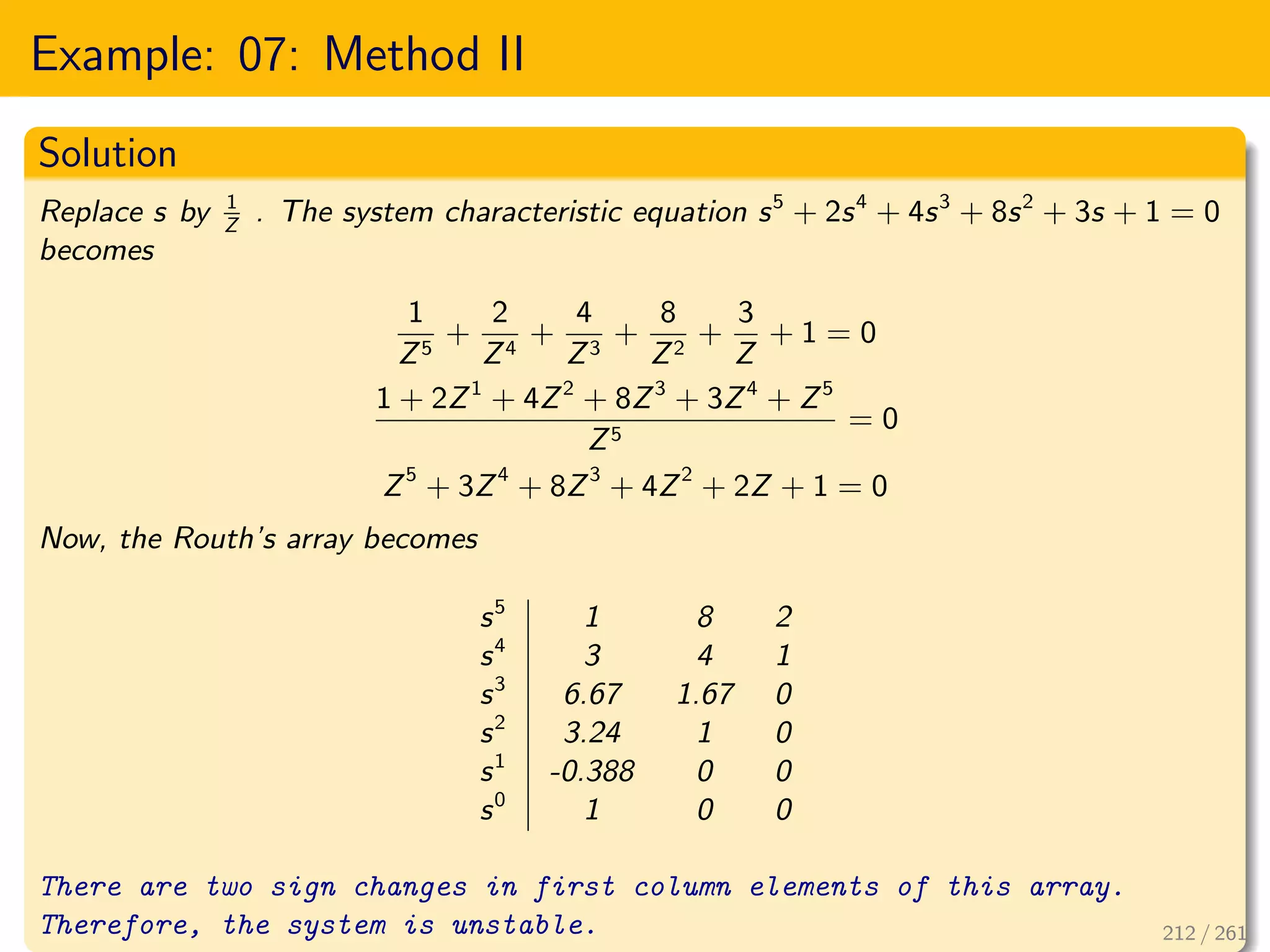 Example: 07: Method II
Solution
Replace s by 1
Z
. The system characteristic equation s5
+ 2s4
+ 4s3
+ 8s2
+ 3s + 1 = 0
becomes
1
Z5
+
2
Z4
+
4
Z3
+
8
Z2
+
3
Z
+ 1 = 0
1 + 2Z1
+ 4Z2
+ 8Z3
+ 3Z4
+ Z5
Z5
= 0
Z5
+ 3Z4
+ 8Z3
+ 4Z2
+ 2Z + 1 = 0
Now, the Routh’s array becomes
s5
1 8 2
s4
3 4 1
s3
6.67 1.67 0
s2
3.24 1 0
s1
-0.388 0 0
s0
1 0 0
There are two sign changes in first column elements of this array.
Therefore, the system is unstable. 212 / 261
 