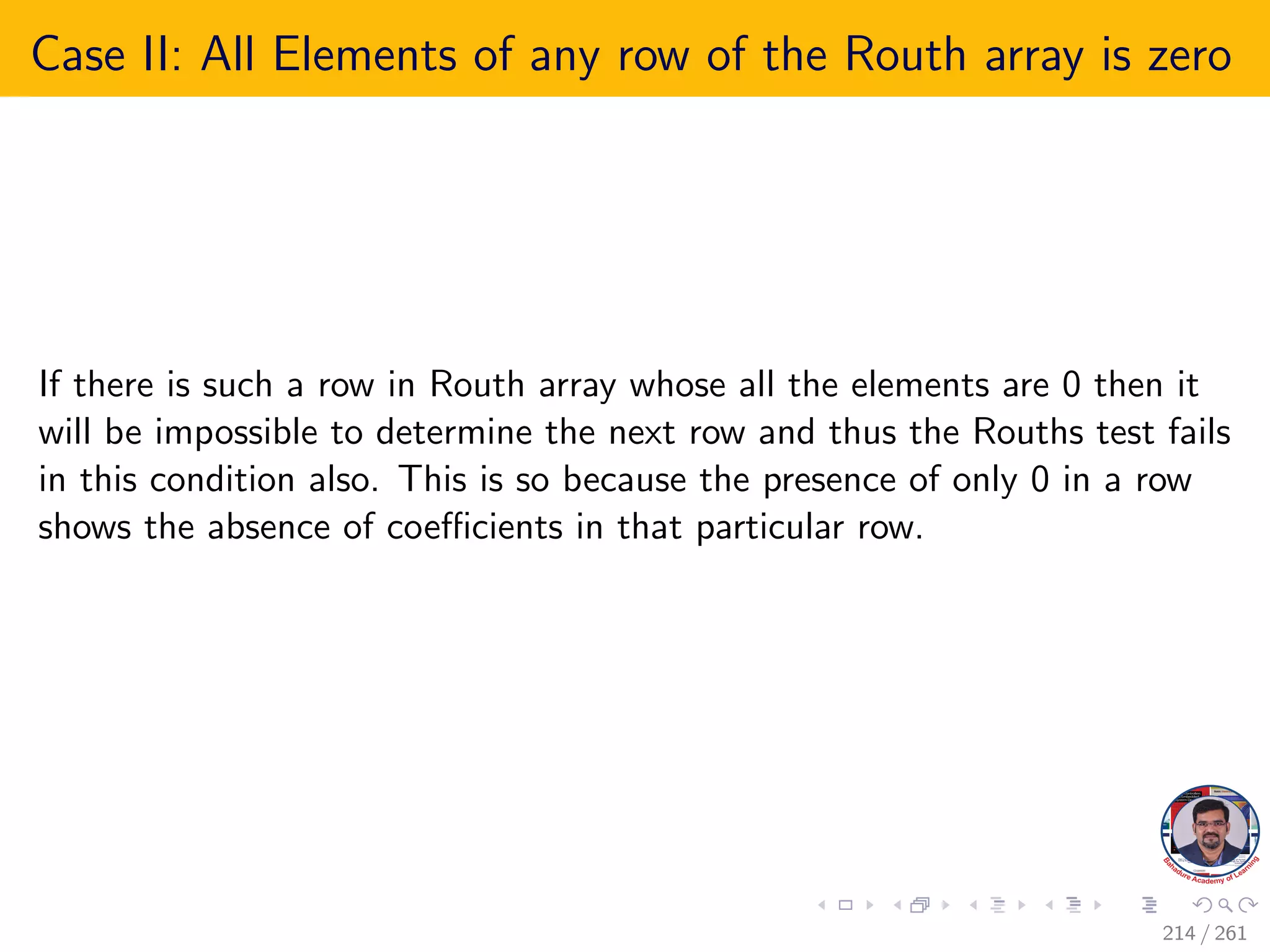Case II: All Elements of any row of the Routh array is zero
If there is such a row in Routh array whose all the elements are 0 then it
will be impossible to determine the next row and thus the Rouths test fails
in this condition also. This is so because the presence of only 0 in a row
shows the absence of coefficients in that particular row.
214 / 261
 