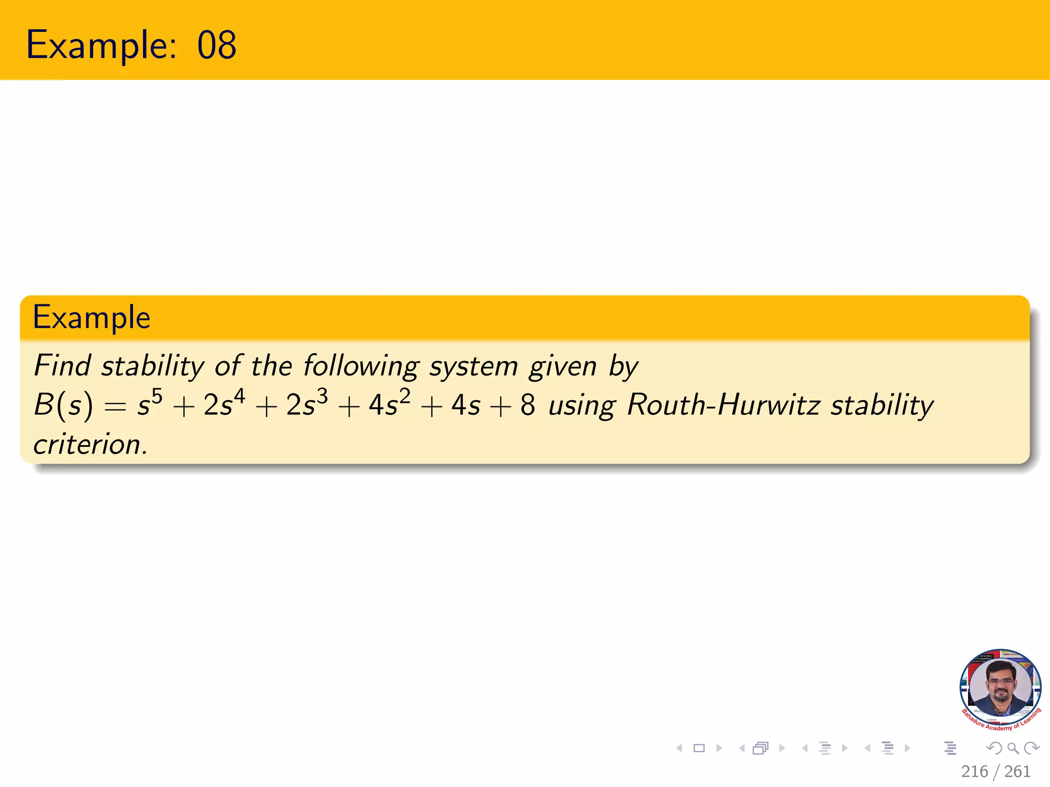 Example: 08
Example
Find stability of the following system given by
B(s) = s5 + 2s4 + 2s3 + 4s2 + 4s + 8 using Routh-Hurwitz stability
criterion.
216 / 261
 