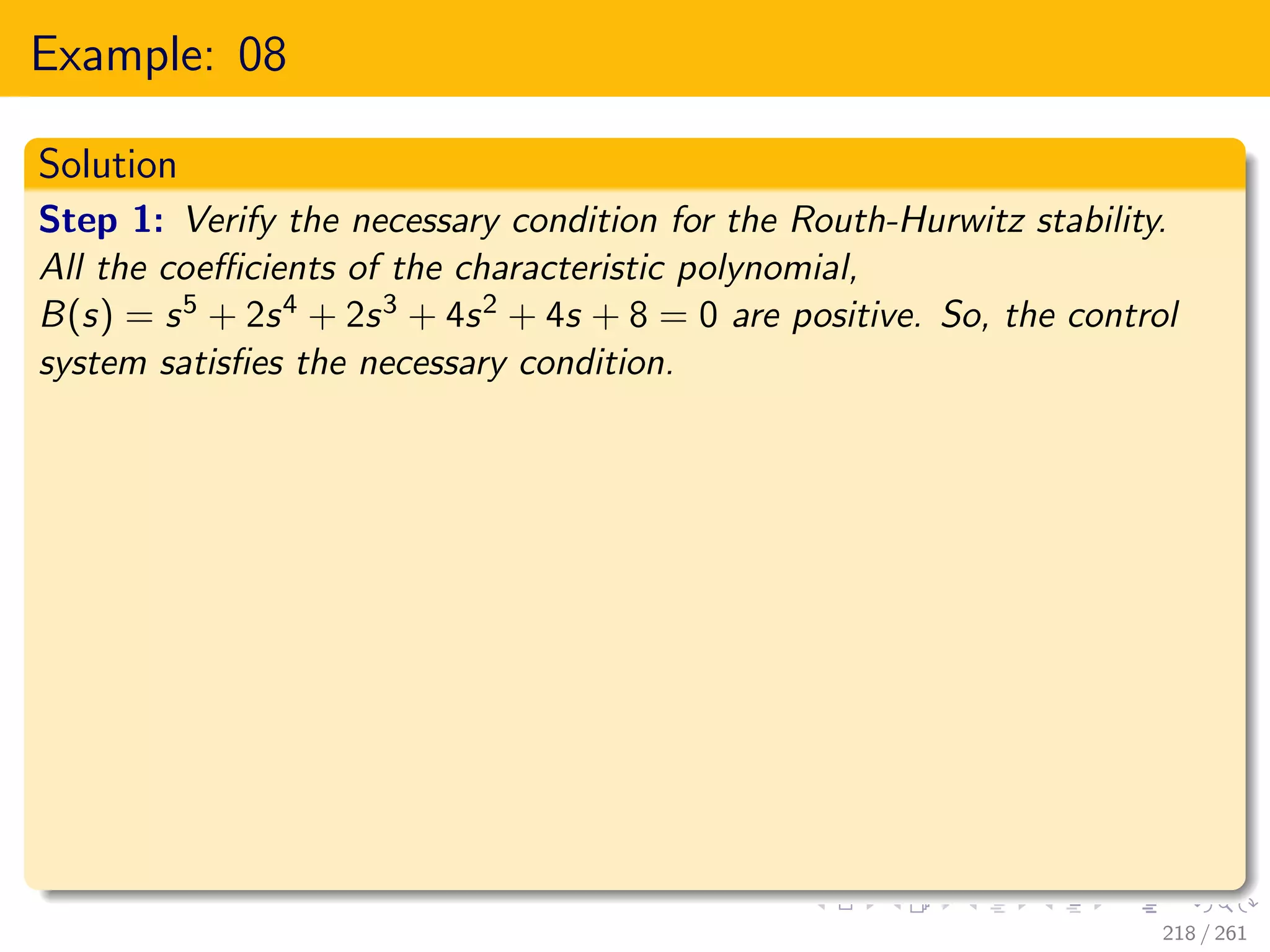 Example: 08
Solution
Step 1: Verify the necessary condition for the Routh-Hurwitz stability.
All the coefficients of the characteristic polynomial,
B(s) = s5 + 2s4 + 2s3 + 4s2 + 4s + 8 = 0 are positive. So, the control
system satisfies the necessary condition.
218 / 261
 