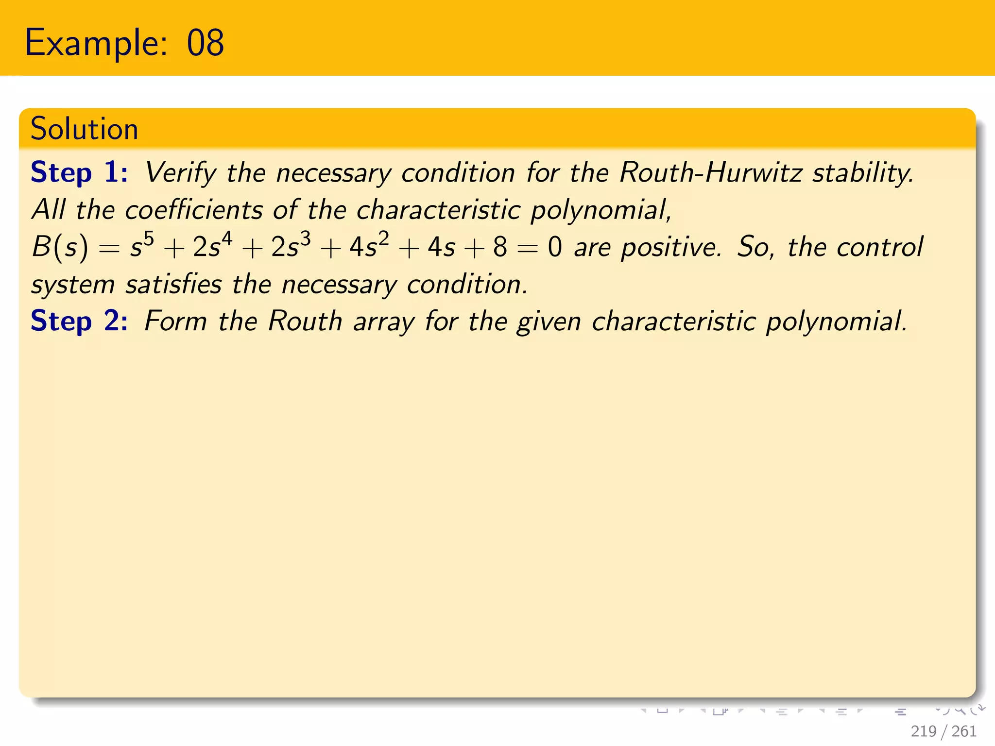 Example: 08
Solution
Step 1: Verify the necessary condition for the Routh-Hurwitz stability.
All the coefficients of the characteristic polynomial,
B(s) = s5 + 2s4 + 2s3 + 4s2 + 4s + 8 = 0 are positive. So, the control
system satisfies the necessary condition.
Step 2: Form the Routh array for the given characteristic polynomial.
219 / 261
 