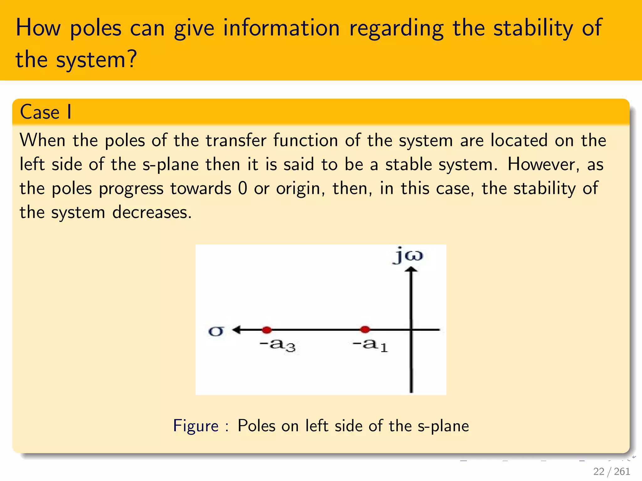 How poles can give information regarding the stability of
the system?
Case I
When the poles of the transfer function of the system are located on the
left side of the s-plane then it is said to be a stable system. However, as
the poles progress towards 0 or origin, then, in this case, the stability of
the system decreases.
Figure : Poles on left side of the s-plane
22 / 261
 