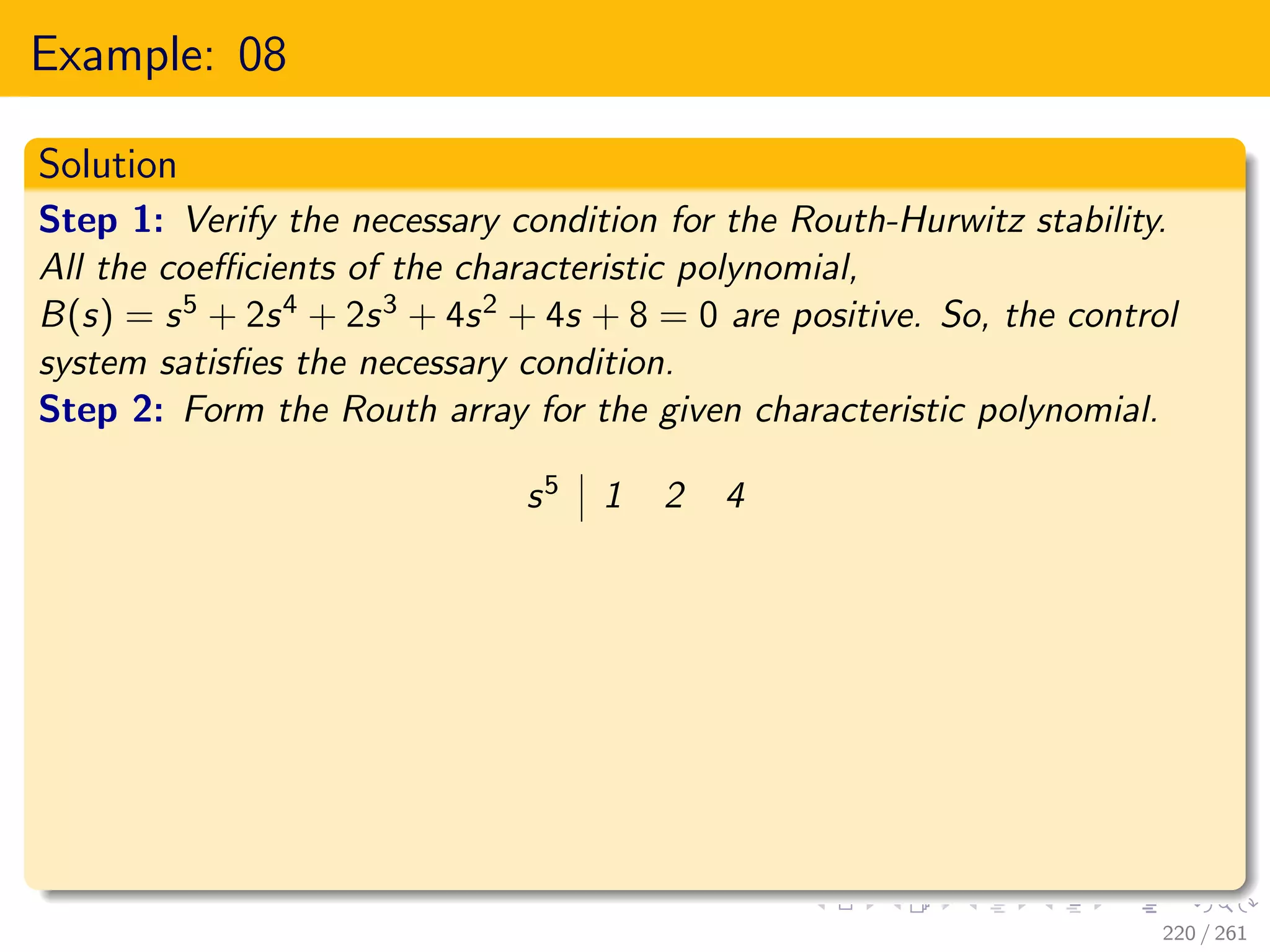 Example: 08
Solution
Step 1: Verify the necessary condition for the Routh-Hurwitz stability.
All the coefficients of the characteristic polynomial,
B(s) = s5 + 2s4 + 2s3 + 4s2 + 4s + 8 = 0 are positive. So, the control
system satisfies the necessary condition.
Step 2: Form the Routh array for the given characteristic polynomial.
s5 1 2 4
220 / 261
 
