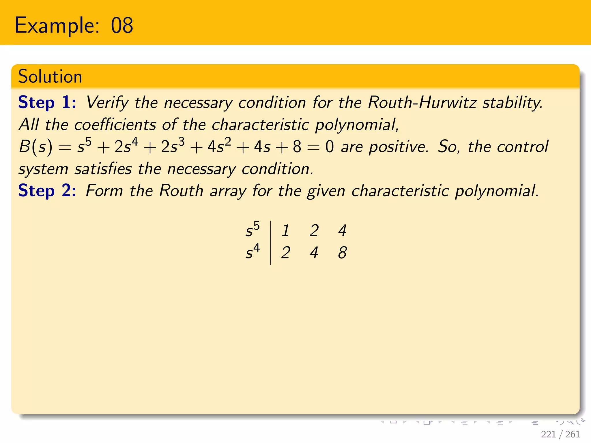 Example: 08
Solution
Step 1: Verify the necessary condition for the Routh-Hurwitz stability.
All the coefficients of the characteristic polynomial,
B(s) = s5 + 2s4 + 2s3 + 4s2 + 4s + 8 = 0 are positive. So, the control
system satisfies the necessary condition.
Step 2: Form the Routh array for the given characteristic polynomial.
s5 1 2 4
s4 2 4 8
221 / 261
 