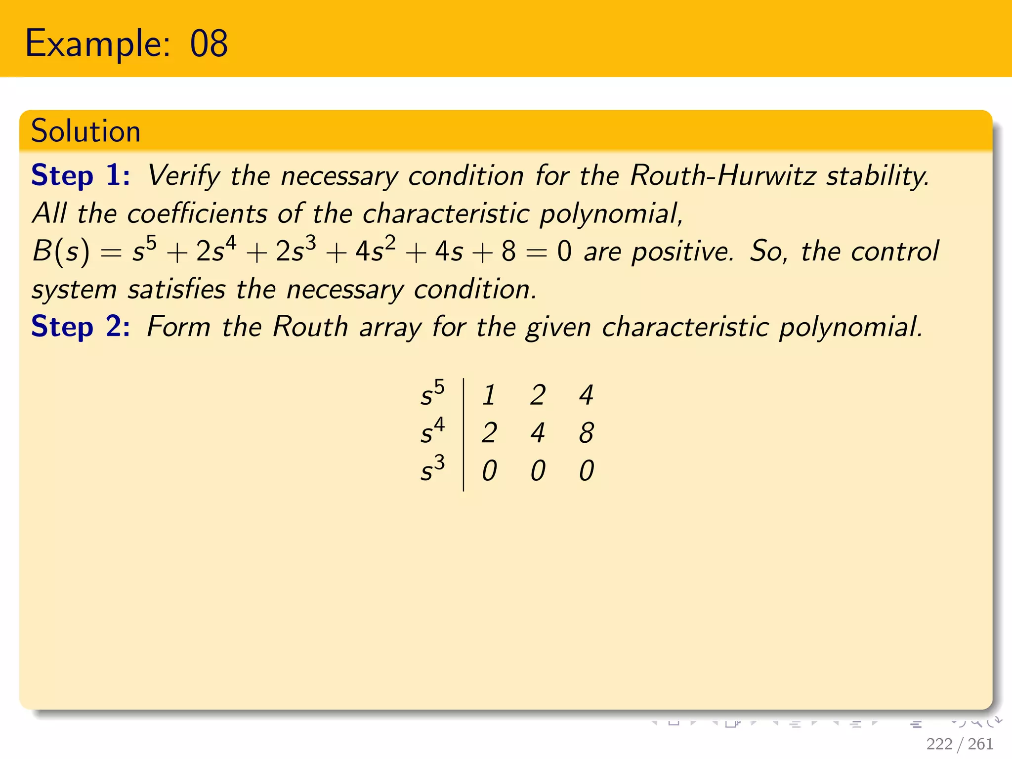 Example: 08
Solution
Step 1: Verify the necessary condition for the Routh-Hurwitz stability.
All the coefficients of the characteristic polynomial,
B(s) = s5 + 2s4 + 2s3 + 4s2 + 4s + 8 = 0 are positive. So, the control
system satisfies the necessary condition.
Step 2: Form the Routh array for the given characteristic polynomial.
s5 1 2 4
s4 2 4 8
s3 0 0 0
222 / 261
 
