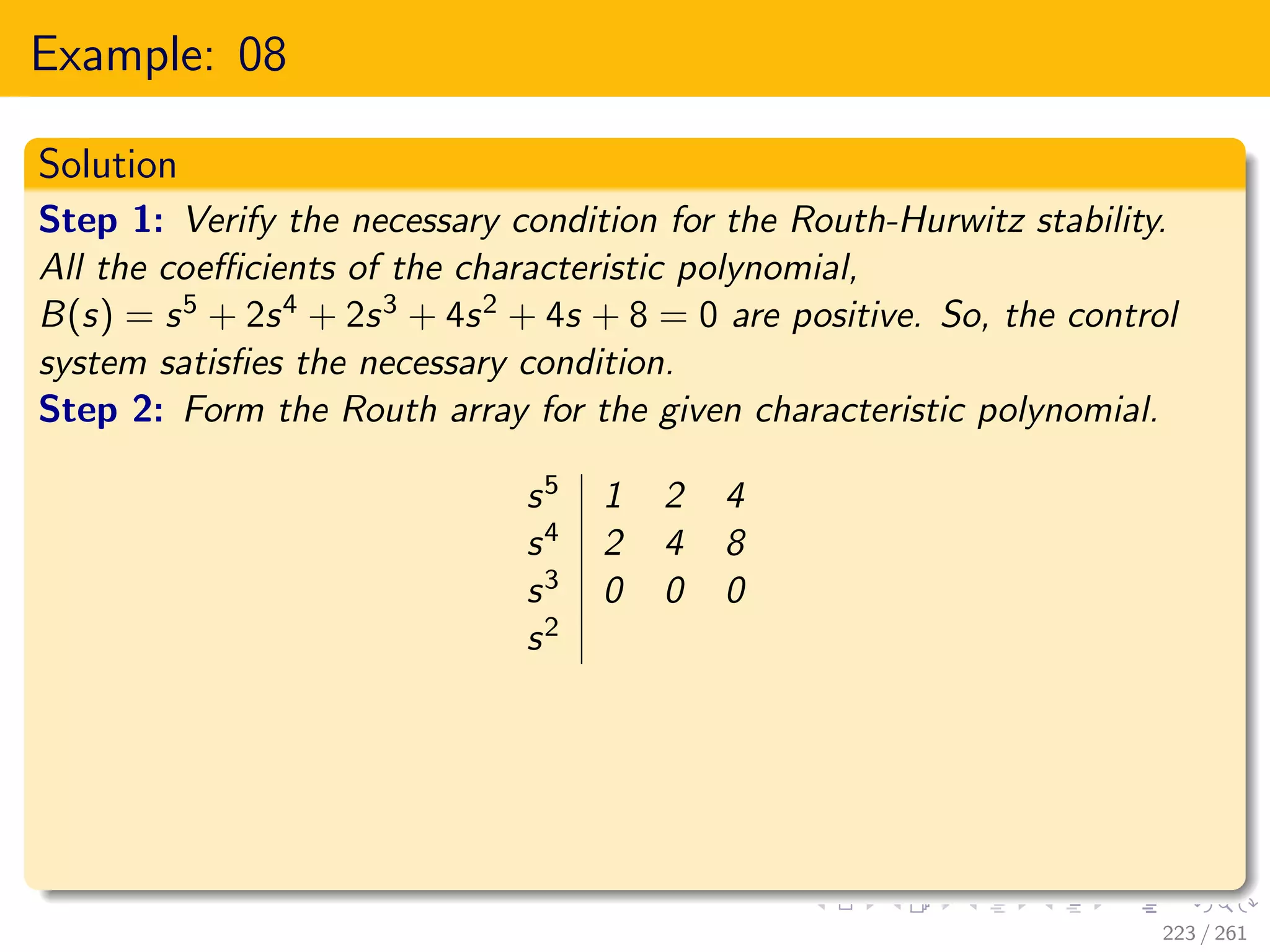 Example: 08
Solution
Step 1: Verify the necessary condition for the Routh-Hurwitz stability.
All the coefficients of the characteristic polynomial,
B(s) = s5 + 2s4 + 2s3 + 4s2 + 4s + 8 = 0 are positive. So, the control
system satisfies the necessary condition.
Step 2: Form the Routh array for the given characteristic polynomial.
s5 1 2 4
s4 2 4 8
s3 0 0 0
s2
223 / 261
 