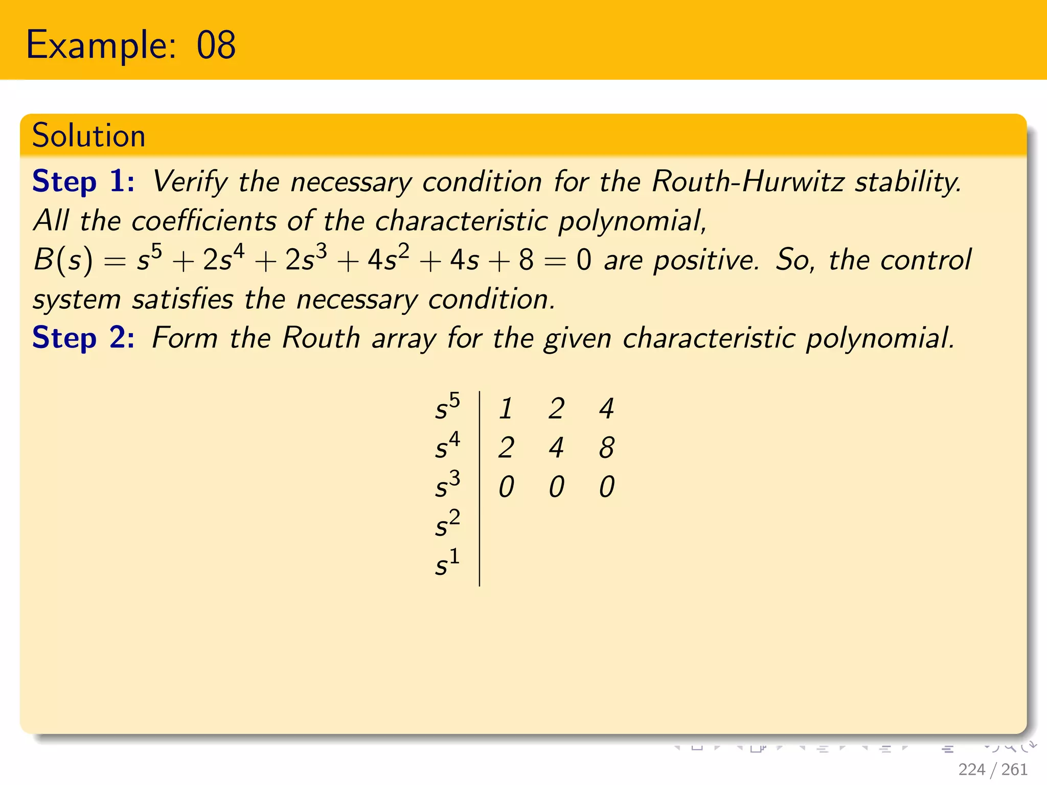Example: 08
Solution
Step 1: Verify the necessary condition for the Routh-Hurwitz stability.
All the coefficients of the characteristic polynomial,
B(s) = s5 + 2s4 + 2s3 + 4s2 + 4s + 8 = 0 are positive. So, the control
system satisfies the necessary condition.
Step 2: Form the Routh array for the given characteristic polynomial.
s5 1 2 4
s4 2 4 8
s3 0 0 0
s2
s1
224 / 261
 
