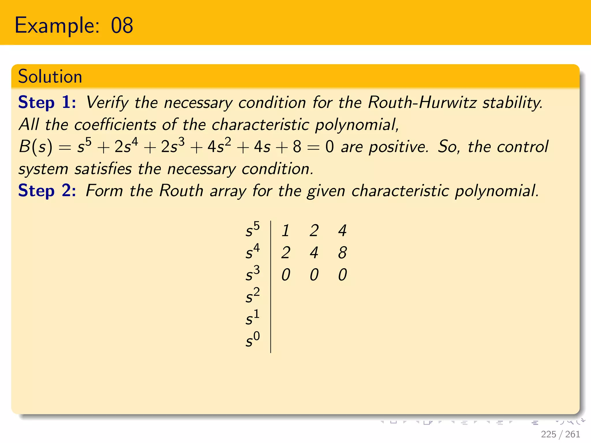 Example: 08
Solution
Step 1: Verify the necessary condition for the Routh-Hurwitz stability.
All the coefficients of the characteristic polynomial,
B(s) = s5 + 2s4 + 2s3 + 4s2 + 4s + 8 = 0 are positive. So, the control
system satisfies the necessary condition.
Step 2: Form the Routh array for the given characteristic polynomial.
s5 1 2 4
s4 2 4 8
s3 0 0 0
s2
s1
s0
225 / 261
 