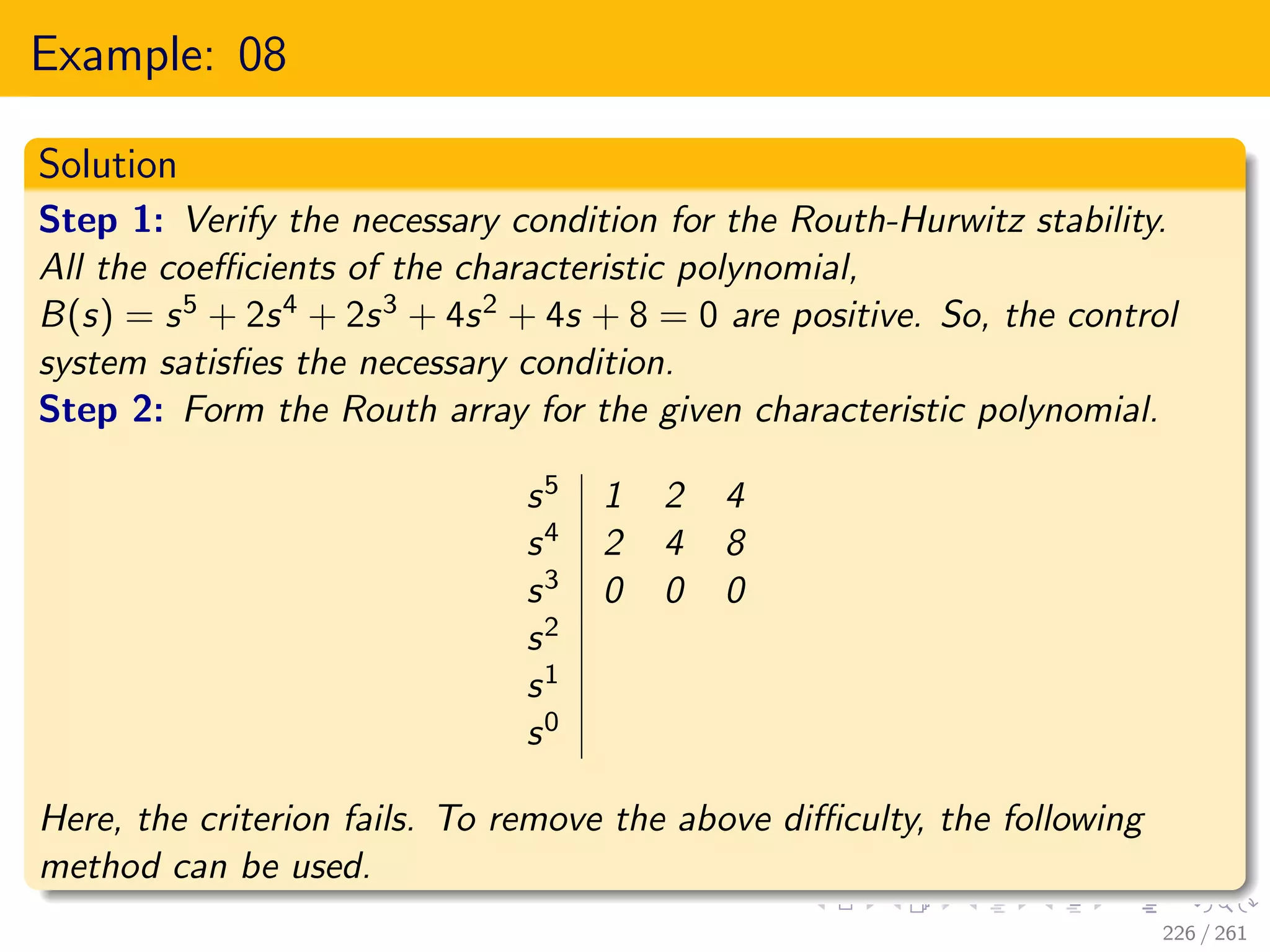 Example: 08
Solution
Step 1: Verify the necessary condition for the Routh-Hurwitz stability.
All the coefficients of the characteristic polynomial,
B(s) = s5 + 2s4 + 2s3 + 4s2 + 4s + 8 = 0 are positive. So, the control
system satisfies the necessary condition.
Step 2: Form the Routh array for the given characteristic polynomial.
s5 1 2 4
s4 2 4 8
s3 0 0 0
s2
s1
s0
Here, the criterion fails. To remove the above difficulty, the following
method can be used.
226 / 261
 