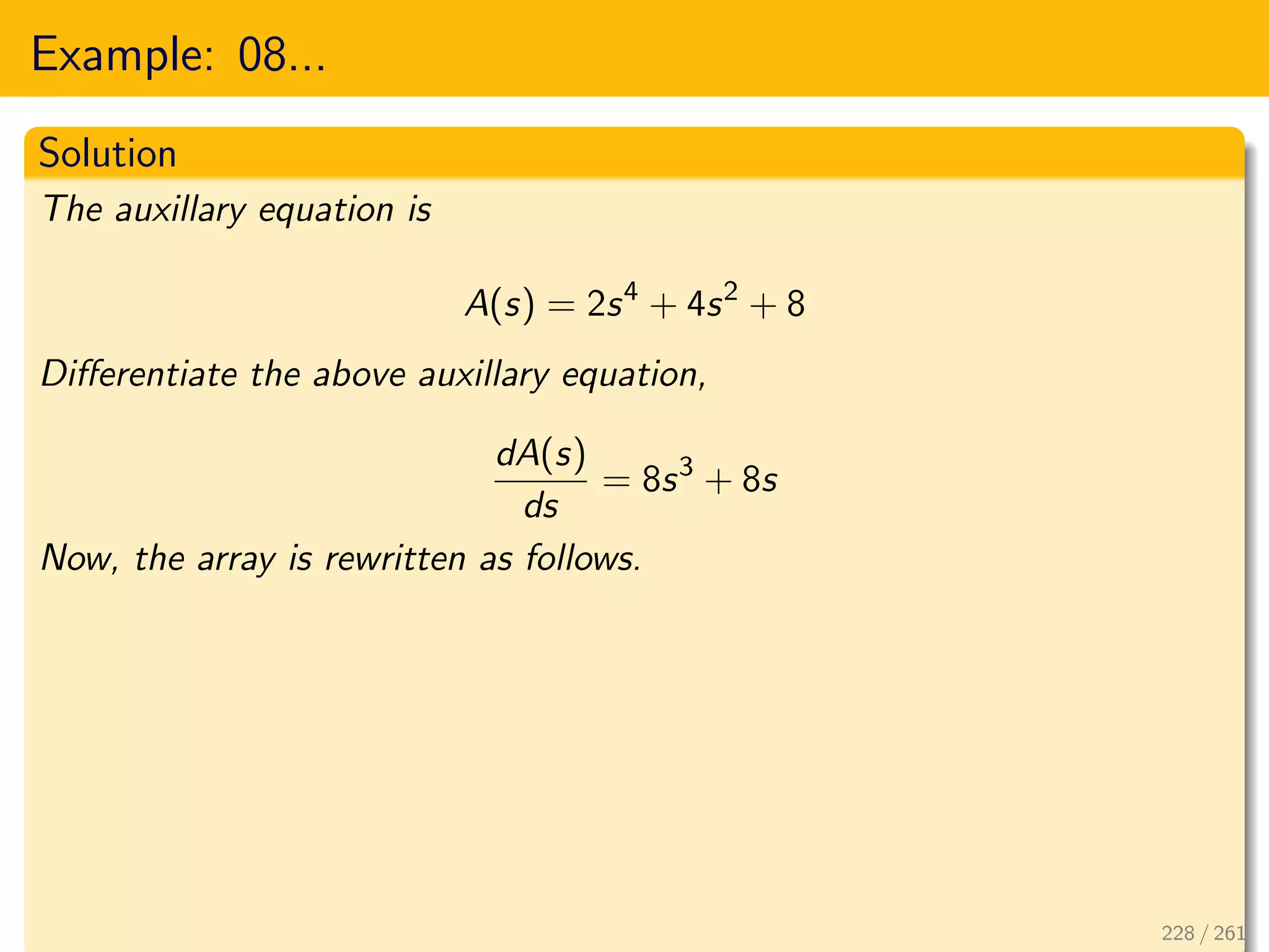 Example: 08...
Solution
The auxillary equation is
A(s) = 2s4
+ 4s2
+ 8
Differentiate the above auxillary equation,
dA(s)
ds
= 8s3
+ 8s
Now, the array is rewritten as follows.
228 / 261
 