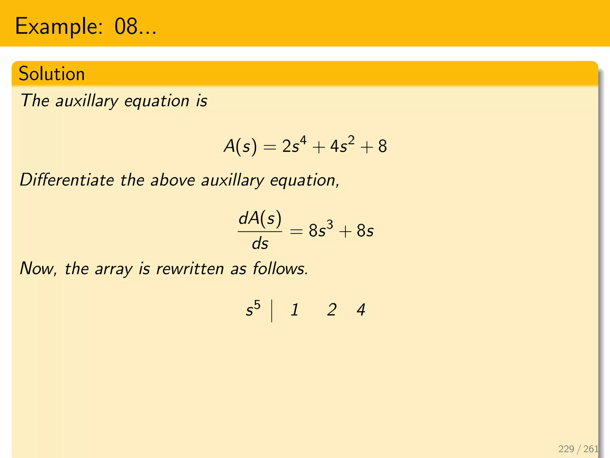 Example: 08...
Solution
The auxillary equation is
A(s) = 2s4
+ 4s2
+ 8
Differentiate the above auxillary equation,
dA(s)
ds
= 8s3
+ 8s
Now, the array is rewritten as follows.
s5 1 2 4
229 / 261
 