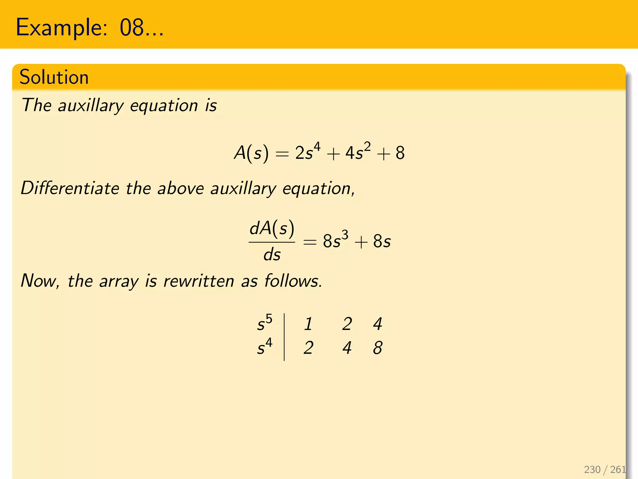 Example: 08...
Solution
The auxillary equation is
A(s) = 2s4
+ 4s2
+ 8
Differentiate the above auxillary equation,
dA(s)
ds
= 8s3
+ 8s
Now, the array is rewritten as follows.
s5 1 2 4
s4 2 4 8
230 / 261
 