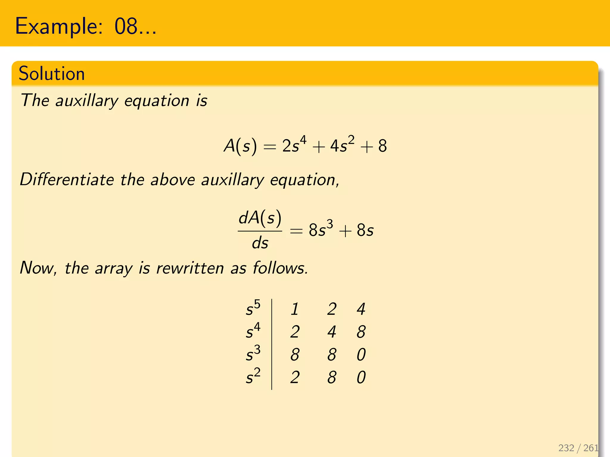 Example: 08...
Solution
The auxillary equation is
A(s) = 2s4
+ 4s2
+ 8
Differentiate the above auxillary equation,
dA(s)
ds
= 8s3
+ 8s
Now, the array is rewritten as follows.
s5 1 2 4
s4 2 4 8
s3 8 8 0
s2 2 8 0
232 / 261
 