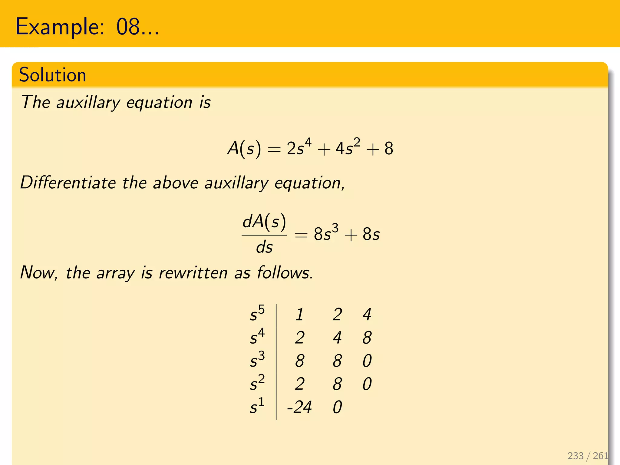 Example: 08...
Solution
The auxillary equation is
A(s) = 2s4
+ 4s2
+ 8
Differentiate the above auxillary equation,
dA(s)
ds
= 8s3
+ 8s
Now, the array is rewritten as follows.
s5 1 2 4
s4 2 4 8
s3 8 8 0
s2 2 8 0
s1 -24 0
233 / 261
 