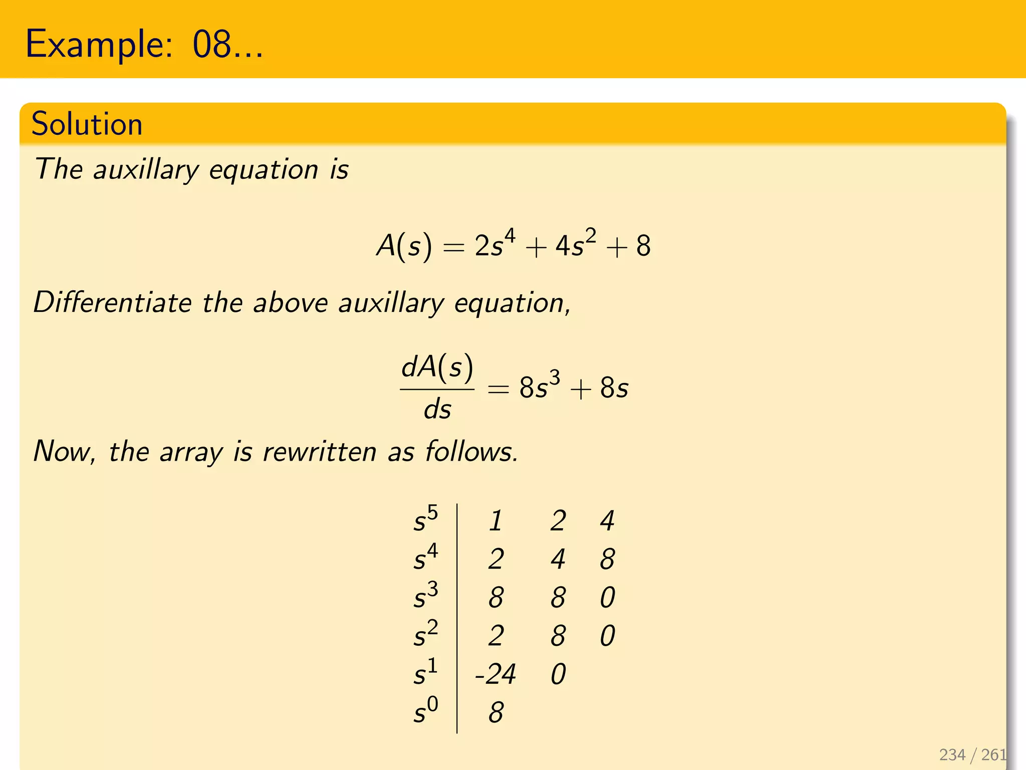 Example: 08...
Solution
The auxillary equation is
A(s) = 2s4
+ 4s2
+ 8
Differentiate the above auxillary equation,
dA(s)
ds
= 8s3
+ 8s
Now, the array is rewritten as follows.
s5 1 2 4
s4 2 4 8
s3 8 8 0
s2 2 8 0
s1 -24 0
s0 8
234 / 261
 