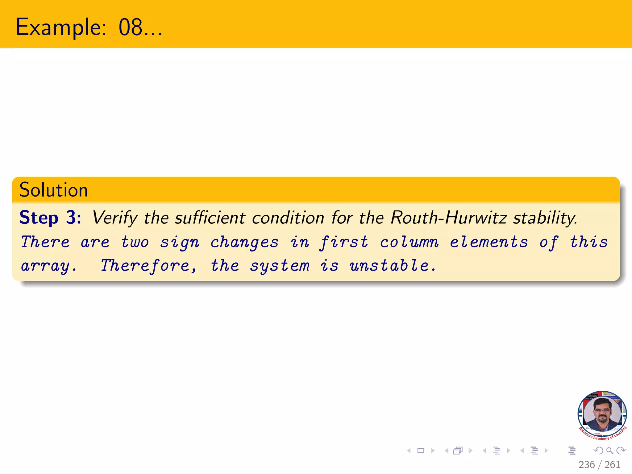 Example: 08...
Solution
Step 3: Verify the sufficient condition for the Routh-Hurwitz stability.
There are two sign changes in first column elements of this
array. Therefore, the system is unstable.
236 / 261
 
