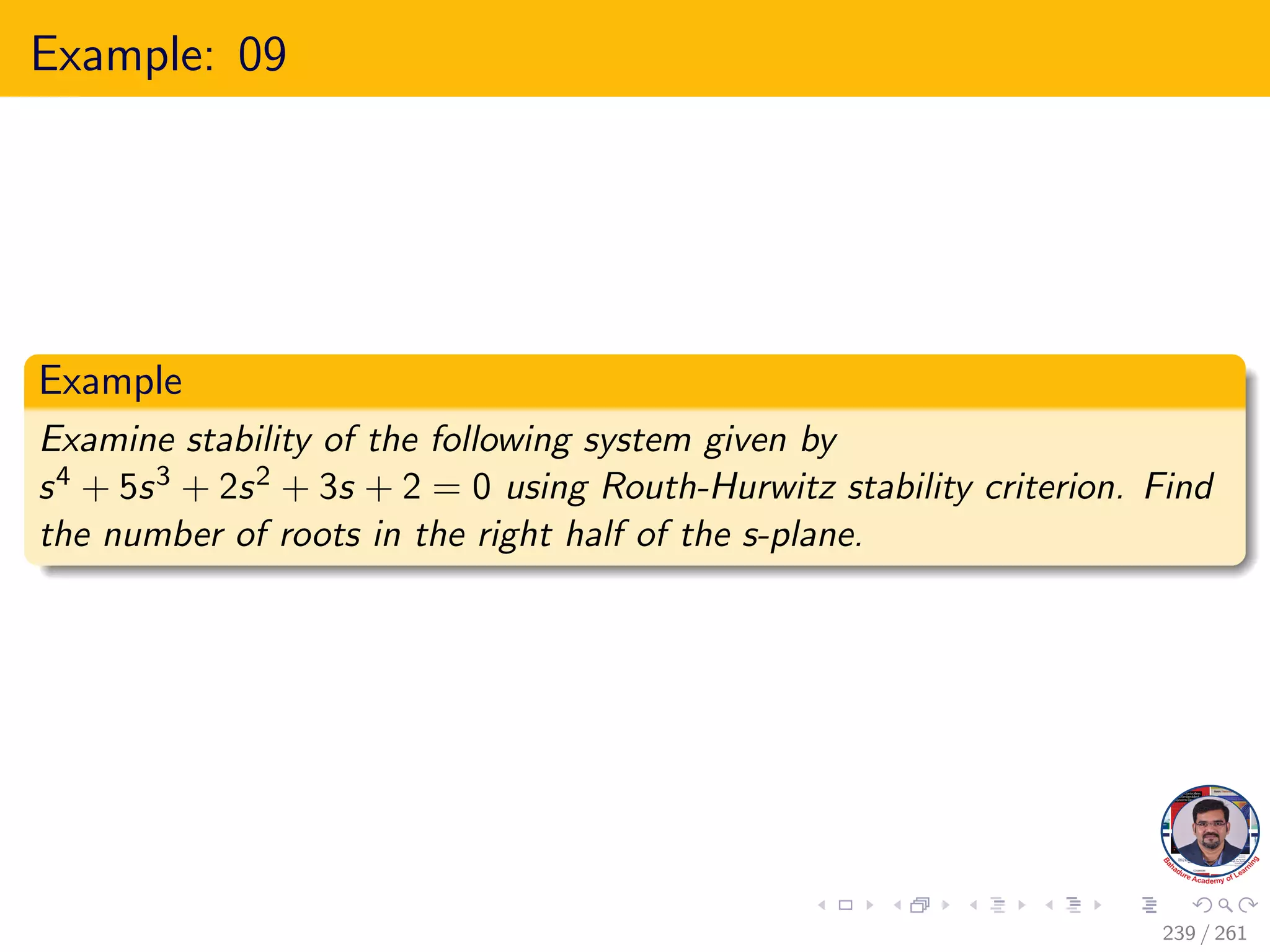 Example: 09
Example
Examine stability of the following system given by
s4 + 5s3 + 2s2 + 3s + 2 = 0 using Routh-Hurwitz stability criterion. Find
the number of roots in the right half of the s-plane.
239 / 261
 