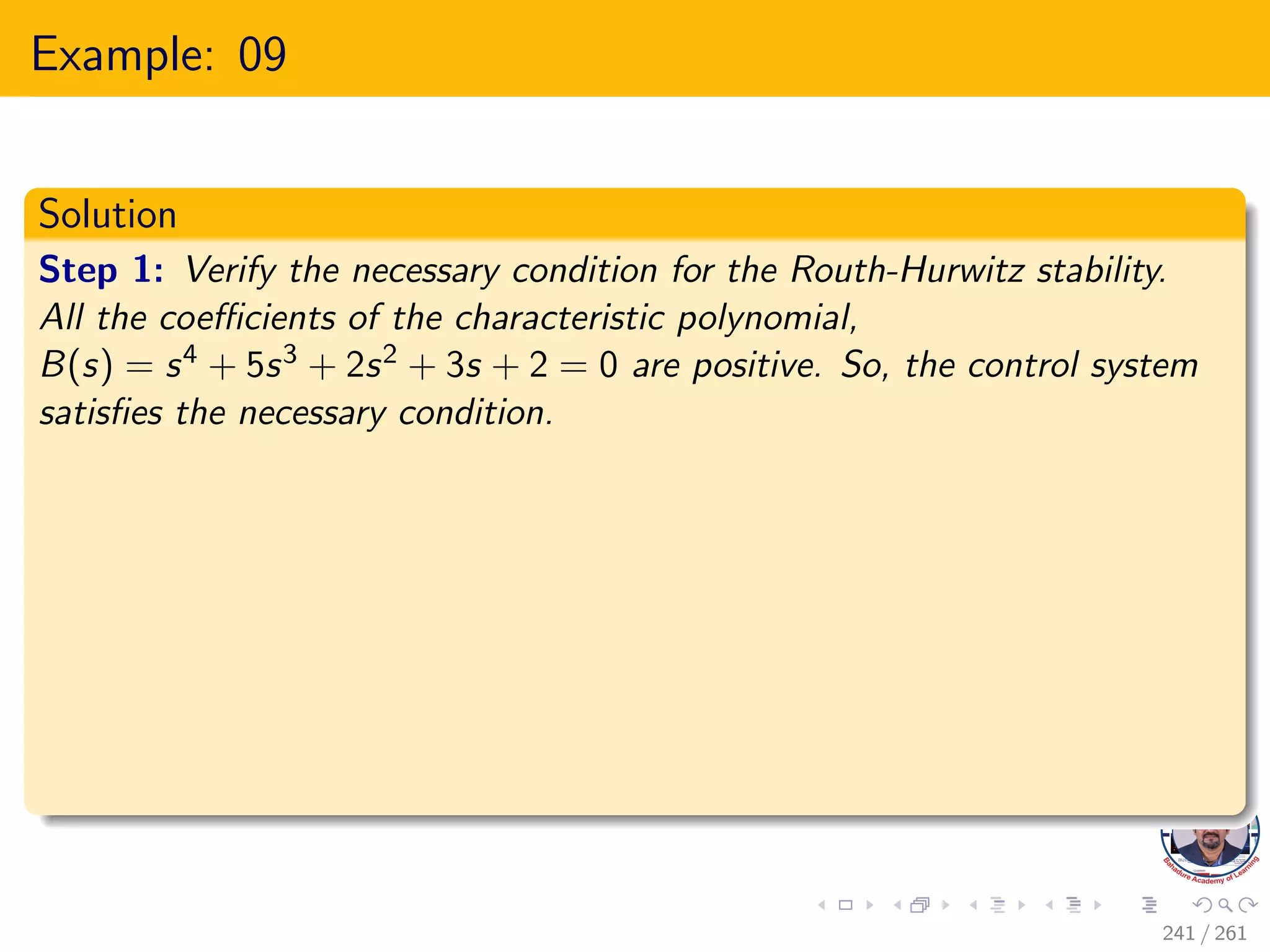 Example: 09
Solution
Step 1: Verify the necessary condition for the Routh-Hurwitz stability.
All the coefficients of the characteristic polynomial,
B(s) = s4 + 5s3 + 2s2 + 3s + 2 = 0 are positive. So, the control system
satisfies the necessary condition.
241 / 261
 