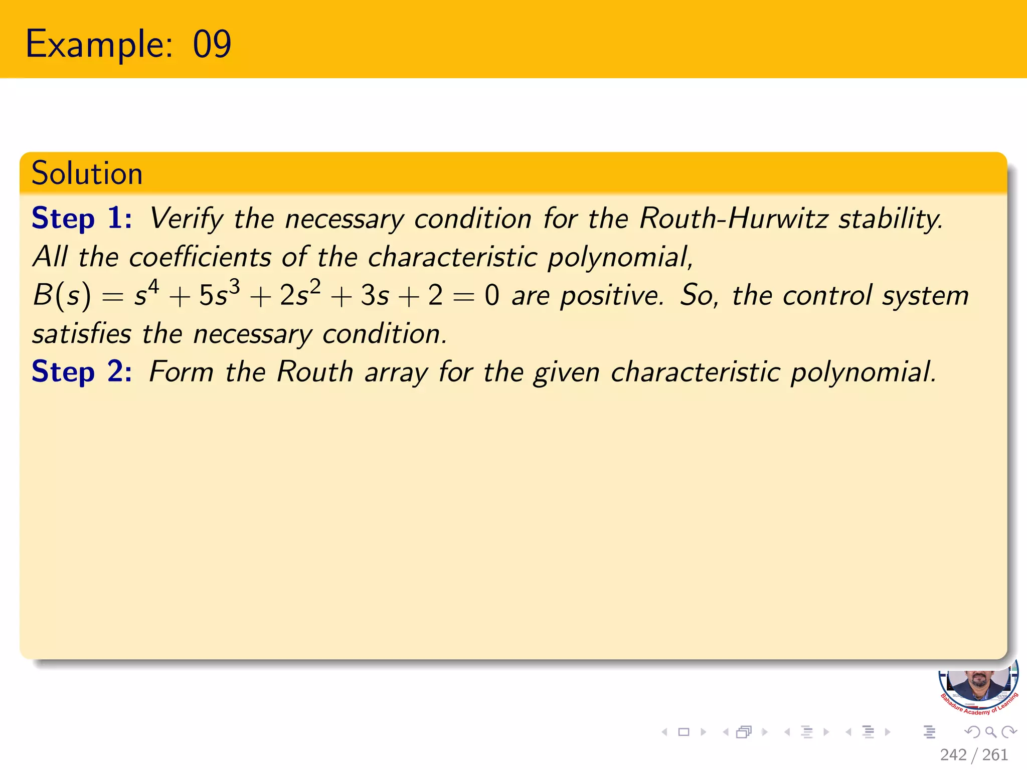 Example: 09
Solution
Step 1: Verify the necessary condition for the Routh-Hurwitz stability.
All the coefficients of the characteristic polynomial,
B(s) = s4 + 5s3 + 2s2 + 3s + 2 = 0 are positive. So, the control system
satisfies the necessary condition.
Step 2: Form the Routh array for the given characteristic polynomial.
242 / 261
 