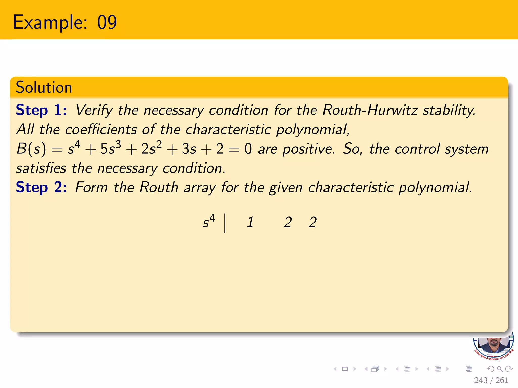 Example: 09
Solution
Step 1: Verify the necessary condition for the Routh-Hurwitz stability.
All the coefficients of the characteristic polynomial,
B(s) = s4 + 5s3 + 2s2 + 3s + 2 = 0 are positive. So, the control system
satisfies the necessary condition.
Step 2: Form the Routh array for the given characteristic polynomial.
s4 1 2 2
243 / 261
 