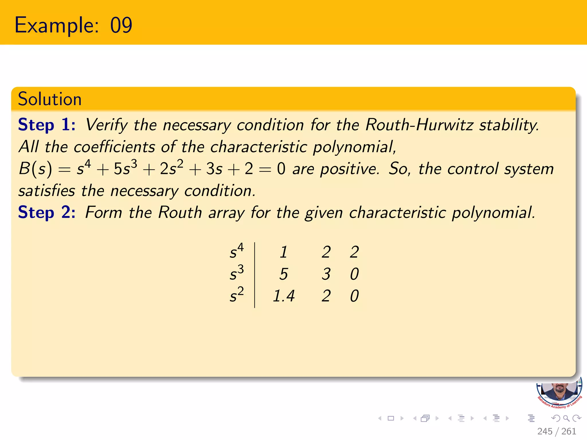 Example: 09
Solution
Step 1: Verify the necessary condition for the Routh-Hurwitz stability.
All the coefficients of the characteristic polynomial,
B(s) = s4 + 5s3 + 2s2 + 3s + 2 = 0 are positive. So, the control system
satisfies the necessary condition.
Step 2: Form the Routh array for the given characteristic polynomial.
s4 1 2 2
s3 5 3 0
s2 1.4 2 0
245 / 261
 