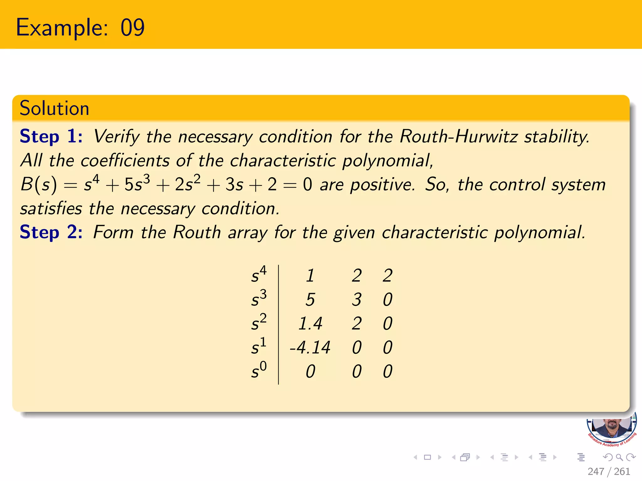 Example: 09
Solution
Step 1: Verify the necessary condition for the Routh-Hurwitz stability.
All the coefficients of the characteristic polynomial,
B(s) = s4 + 5s3 + 2s2 + 3s + 2 = 0 are positive. So, the control system
satisfies the necessary condition.
Step 2: Form the Routh array for the given characteristic polynomial.
s4 1 2 2
s3 5 3 0
s2 1.4 2 0
s1 -4.14 0 0
s0 0 0 0
247 / 261
 