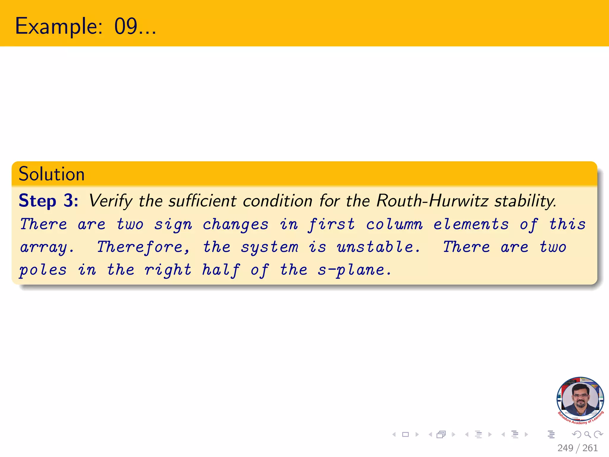 Example: 09...
Solution
Step 3: Verify the sufficient condition for the Routh-Hurwitz stability.
There are two sign changes in first column elements of this
array. Therefore, the system is unstable. There are two
poles in the right half of the s-plane.
249 / 261
 