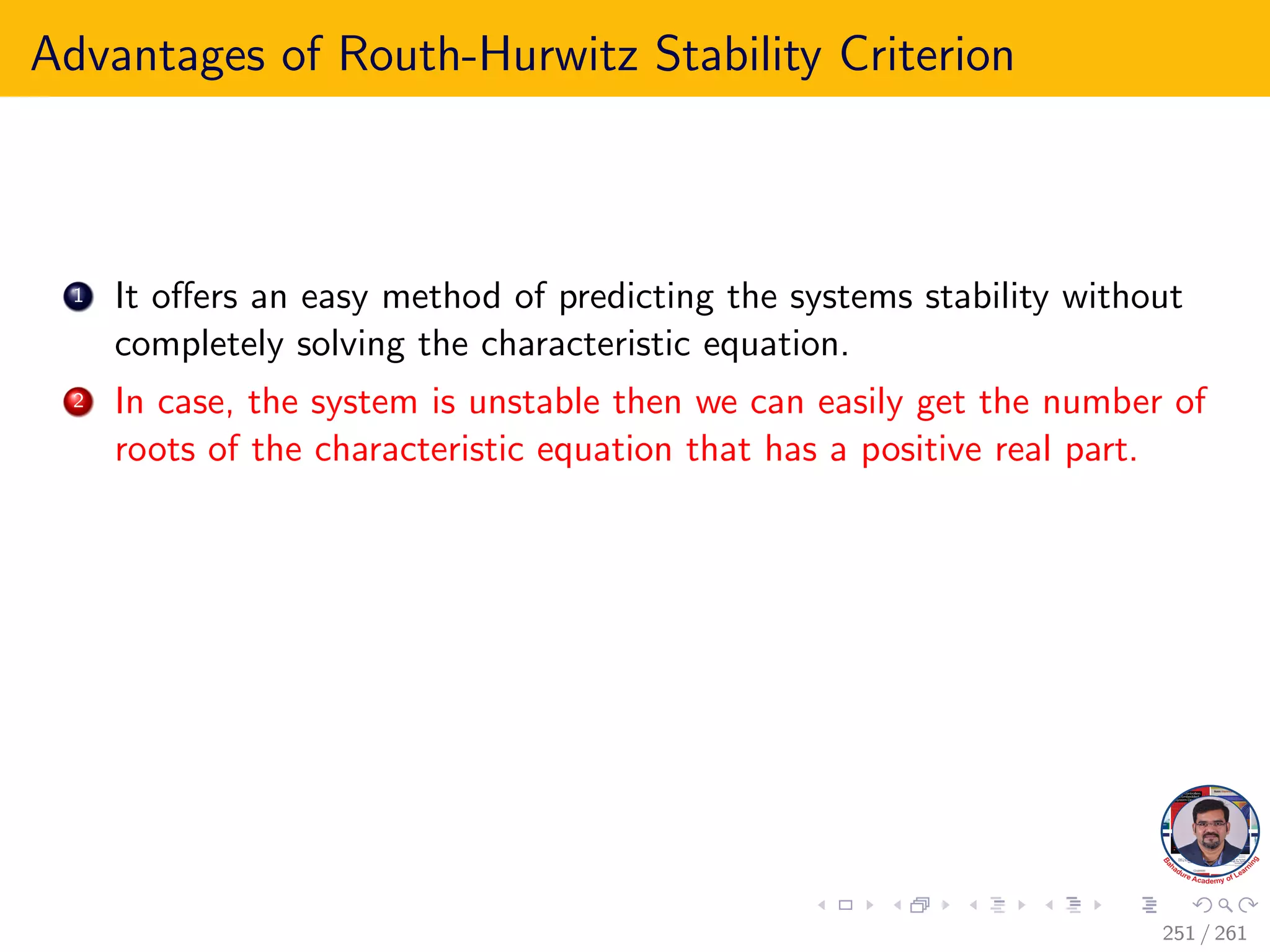 Advantages of Routh-Hurwitz Stability Criterion
1 It offers an easy method of predicting the systems stability without
completely solving the characteristic equation.
2 In case, the system is unstable then we can easily get the number of
roots of the characteristic equation that has a positive real part.
251 / 261
 