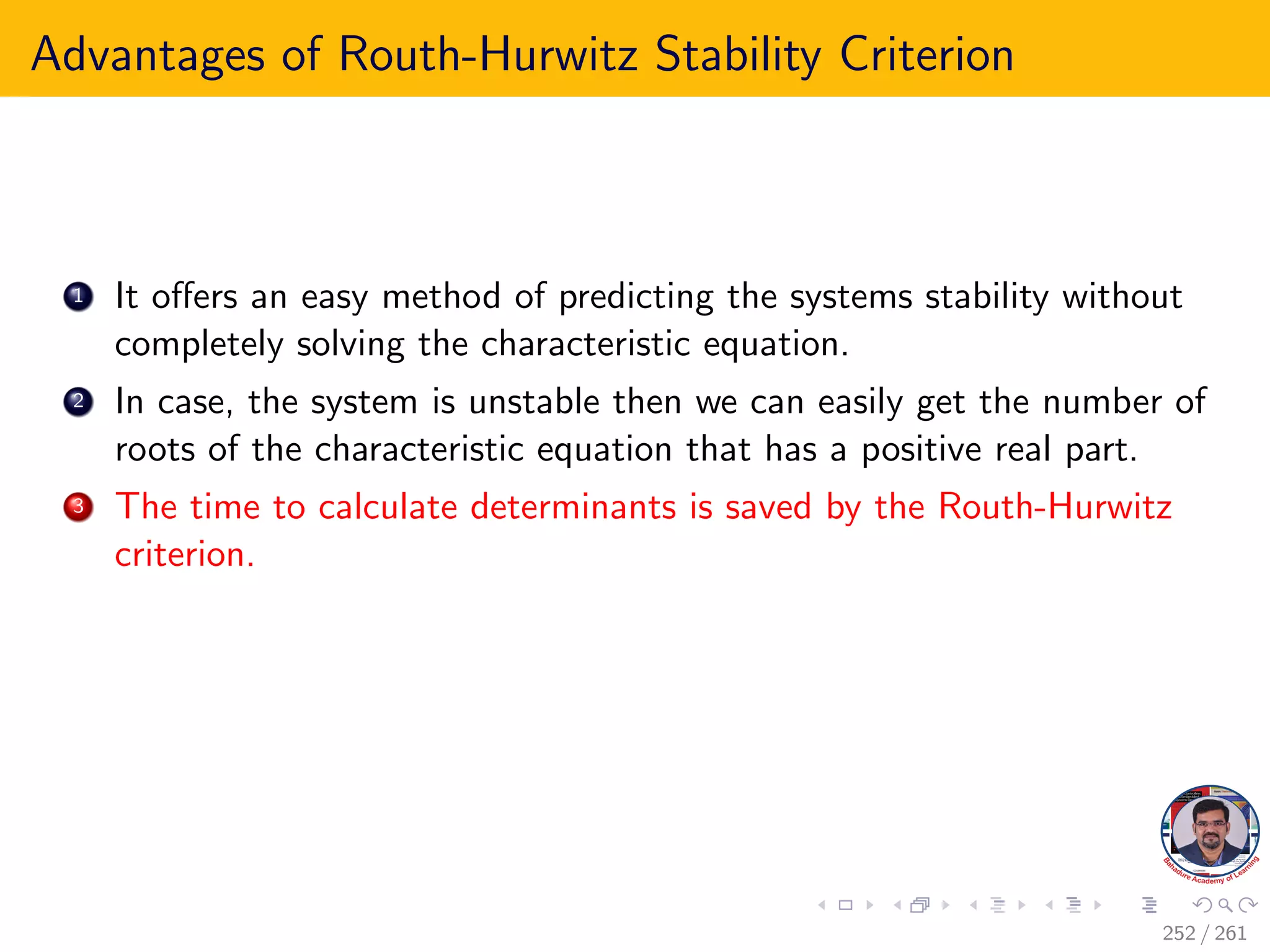 Advantages of Routh-Hurwitz Stability Criterion
1 It offers an easy method of predicting the systems stability without
completely solving the characteristic equation.
2 In case, the system is unstable then we can easily get the number of
roots of the characteristic equation that has a positive real part.
3 The time to calculate determinants is saved by the Routh-Hurwitz
criterion.
252 / 261
 
