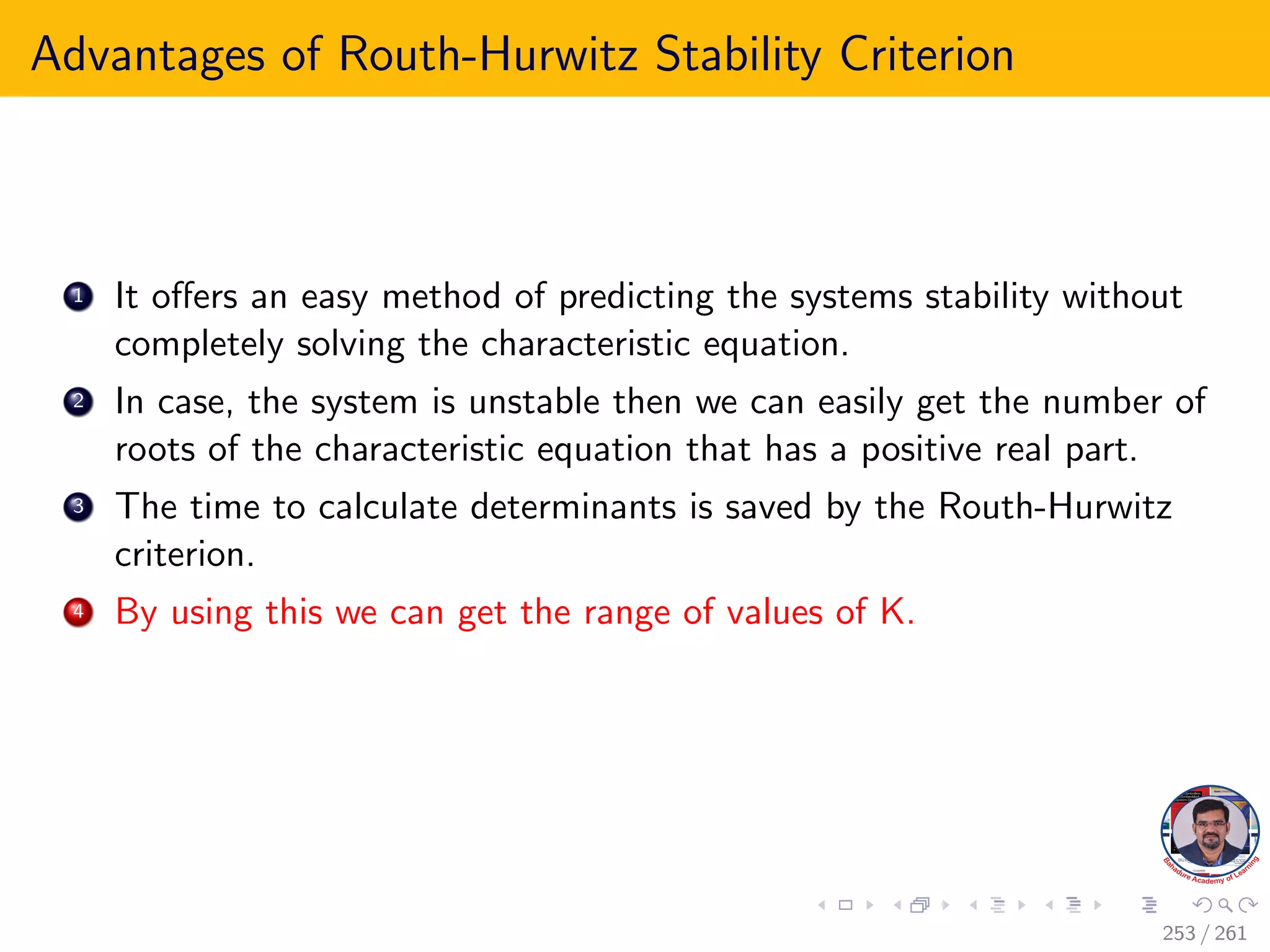 Advantages of Routh-Hurwitz Stability Criterion
1 It offers an easy method of predicting the systems stability without
completely solving the characteristic equation.
2 In case, the system is unstable then we can easily get the number of
roots of the characteristic equation that has a positive real part.
3 The time to calculate determinants is saved by the Routh-Hurwitz
criterion.
4 By using this we can get the range of values of K.
253 / 261
 