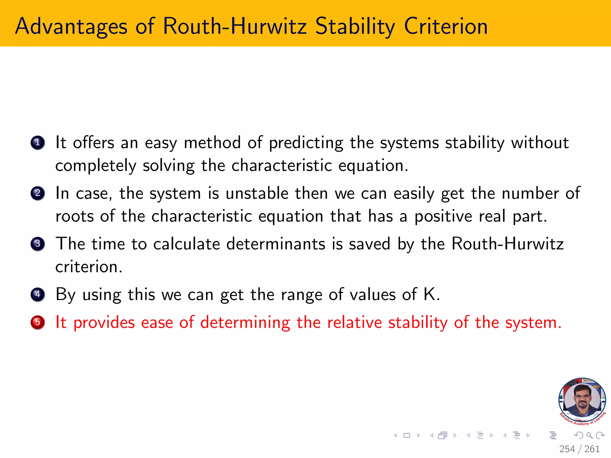 Advantages of Routh-Hurwitz Stability Criterion
1 It offers an easy method of predicting the systems stability without
completely solving the characteristic equation.
2 In case, the system is unstable then we can easily get the number of
roots of the characteristic equation that has a positive real part.
3 The time to calculate determinants is saved by the Routh-Hurwitz
criterion.
4 By using this we can get the range of values of K.
5 It provides ease of determining the relative stability of the system.
254 / 261
 